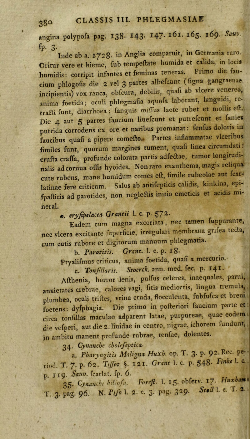 angina polypofa pag. 138- 143- 147- 165. 169. Sauv. fP' 3- . . ^ . Inde ab a. i AngHa comparuit, m Gevmania raro. Oi-irur vere et hieme, fub tempeftate humida et calida, in locis humidis: corripit infantes et feminas teneras. Primo die fau- cium phlogofis die 2 vel 3 partes albefcunt (figna gangraenae incipientis) vox rauca, obfcura, debilis, quafi ab vicere venereo, anima foetida; oculi pblegmafia aqnofa laborant, languidi, re- trafti funt, diarrhoea; fanguis miffus laete rubet et mollis eft. Die 4 aut 5 partes faucium liuefcunt et putrefcunt et fanies putrida corrodens ex ore et naribus pronianat: fenfus dolons m faucibus quafi a pipere comefto.. Partes inflammatae vlceribus fimiles funt, quorum margines tument, quafi linea circumdati: crufta craffa, profunde colorata partis adfeaae, tumor longitudi- nalis ad cornua oflis hyoides. Non raro exanthema, magis reliqua cute rubens, mane humidum comes eft, fimile rubeolae aut fcar- latinae fere criticum. Salus ab aritifepticis calidis, kinkina, epi- fpafticis ad parotides, non negleftis initio emeticis et acidis mi- neral. m. tryjtptlaced Gfuntii 1. c. p. §i7^’ Eadem cum magna excoriata, nec tamen fuppurante, nec vlcera excitante fuperficie, irregulari membrana grifea tecla, cum cutis rubore et digitorum manuum phlegmatia. j b. Parotitis. Grant. 1. c. p. iS- Ptyalifmus criticus, anima foetida, quafi a mercurio. c. Tonjtllaris. Stoerck. ann. med. fec. p. 141. Afthenia, horror lenis, pulfus celeres, inaequales, parui, anxietates crebrae, calores vagi, fitis mediocris, lingua tremula, plumbea, oculi triftes, vrina cruda, flocculenta, fubfufca et breui foetens; dyfpbagia. Die primo in pofteriori faucium parte et: circa tonfillas maculae adparent latae, purpureae, quae eodem > die vefperi, aut die 2.1iuidae in centro, nigrae, ichorem fundunt, jn ambitu manent profunde rubrae, tenfae, dolentes. 34. Cynanche choLfeptica. a. Pharyngitis Maligna Huxh. op. T. 3- P- P®* rind. T. 7. p. 62. Tifot §. I2I. Grant 1. c. p. 548- p II9- Sanv. fcarl.Tt. fp. 6. 35. /•./o/Ii. Ponfi. I. 15. obfnv. 17. Huxbm. r. 3. pag. 96. N. f<yo 1.2- 3- p”S' 329- '• *■