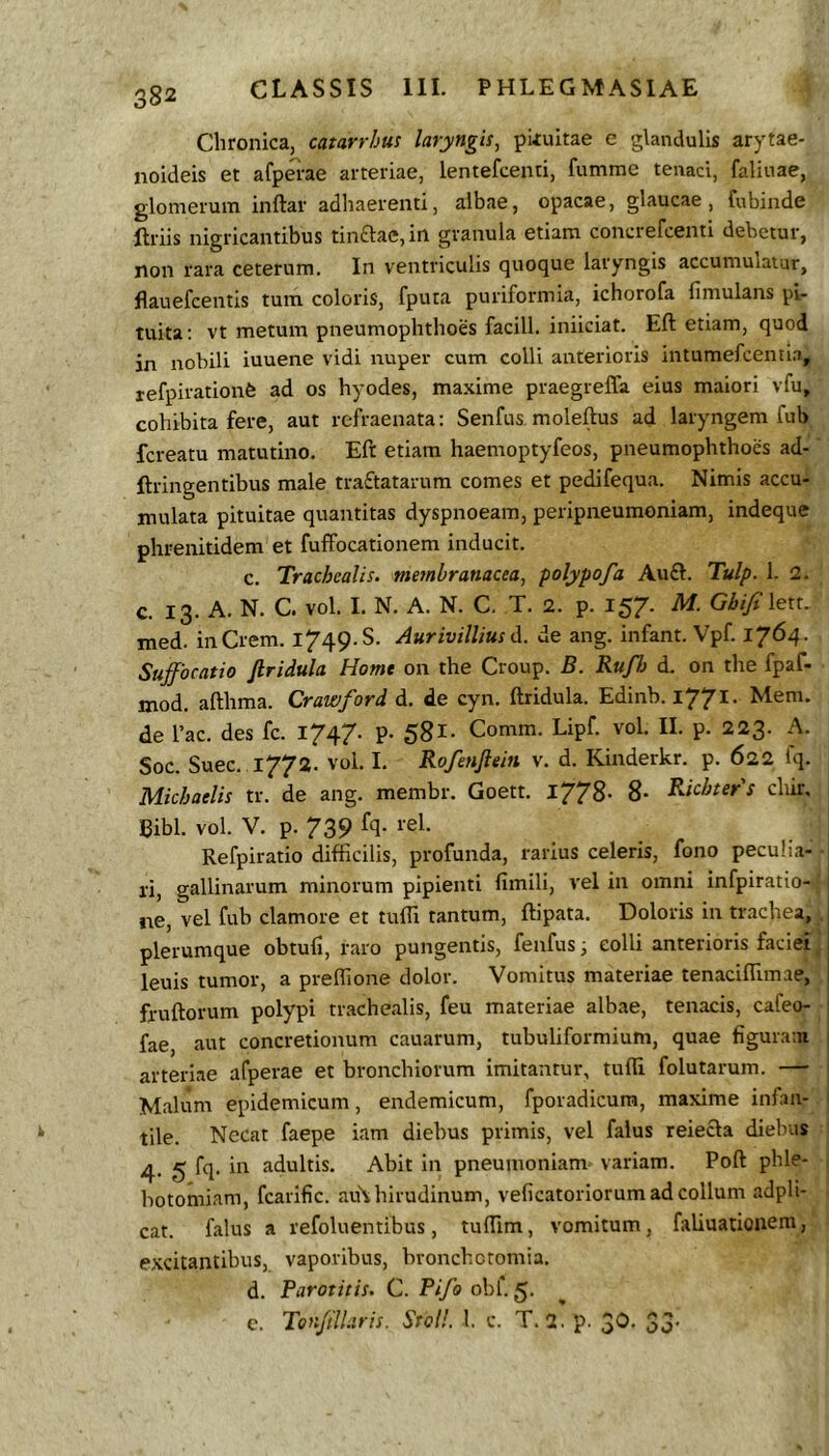 Chronica, catarrhus laryngis, pkuitae e glandulis arytae- noideis et afpa-ae arteriae, lentefcenti, fumme tenaci, falinae, glomerum inftar adhaerenti, albae, opacae, glaucae, fubinde Uriis nigricantibus tinftae, in granula etiam conci efcenti debetur, non rara ceterum. In ventriculis quoque laryngis accumulatur, flauefcentis tum coloris, fputa puriformia, ichorofa fimulans pi- tuita: vt metum pneumophthoes facili, iniiciat. Eft etiam, quod in nobili iuuene vidi nuper cum colli anterioris intumefcenti.a, tefpirationfe ad os hyodes, maxime praegreffa eius maiori vfu, cohibita fere, aut refraenata: Senfus, moleftus ad laryngem fub fcreatu matutino. Eft etiam haemoptyfeos, pneumophthoes ad- ftringentibus male tra£tatarum comes et pedifequa. Nimis accu- mulata pituitae quantitas dyspnoeam, peripneumoniam, indeque phrenitidem et fuffocationem inducit. c. Trachealis, membranacea, polypofa Au£l:. Tulp. 1. 2. c. 13. A. N. C. vol. 1. N. A. N. C. T. 2. p. 157’. M. Gbifi lett. med. inCrem. 1749. S. Aurivillius A. de ang. infant. Vpf. 1764. Suffocatio firidula Home on the Group. B. RuJ7j d. on the fpaf- mod. afthma. Crawford d. de cyn. ftridula. Edinb. i77^- Mem. de l’ac. des fc. 1747. p. 58l- Comm. Lipf. vol. II. p. 223. A. Soc. Suee. 1772. vol. I, Rofenflein v. d. Kinderkr. p. 622 Iq. Michatlis tr. de ang. membr. Goett. l778- 8- Richters chir. Bibi. vol. V. p. 739 fq. rei. Refpiratio difficilis, profunda, rarius celeris, fono peculia- 1 ri, gallinarum minorum pipienti fimili, vel in omni infpiratio- ne, vel fub clamore et tuffi tantum, ftipata. Doloris in trachea,, plerumque obtufi, raro pungentis, fenfus i colli anterioris faciei ’ leuis tumor, a preffione dolor. Vomitus materiae tenaciffimae, fruftorum polypi tr.achealis, feu materiae albae, tenacis, cafeo- fae, aut concretionum cauarum, tubuliformium, quae figuram arteriae afperae et bronchiorum imitantur, tuffi folutarum. — j Malum epidemicum, endemicum, fporadicura, maxime infan- i tile. Necat faepe iam diebus primis, vel falus reiecla diebus 4. g fq. in adultis. Abit in pneumoniam variam. Poft phle- botomiam, fcarific. au\hirudinum, veficatoriorum ad collum adpli- cat. falus a refoluentibus, tuffim, vomitum, faliuationeni, excitantibus, vaporibus, bronchetomia. d. Parotitis. C. Pifo obf. 5. c. ToffilUris. Stoll. 1. c. T. 2. p. 3O. 35-