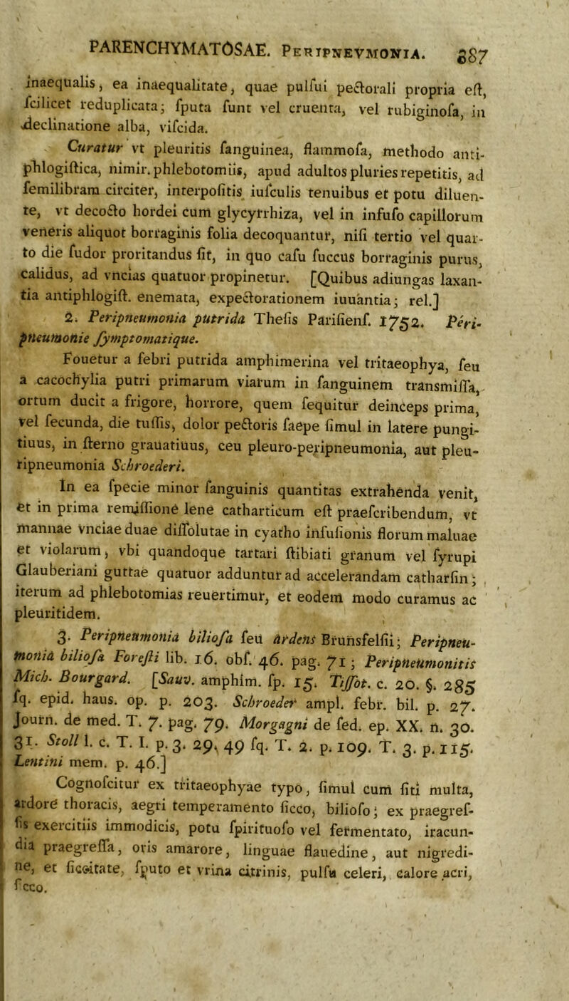 PARENCHYMATOSAE. Peripjievmonia. £^7 inaequalis, ea inaequalitate, quae pulfui perorali propria efl, icihcet reduplicata i fputa funt vel cruenta, vel rubiginofa, in ./declinatione alba, vifcida. ’ Curatur vt pleuritis fanguinea, flammofa, methodo anti- pTilogiftica, nimir. phlebotomiis, apud adultos pluries repetitis, ad femilibrara circiter, interpofitis iulculis tenuibus et potu diluen- te, vt decoao hordei cum glycyrrhiza, vel in infufo capillorum veneris aliquot borragiiiis folia decoquantur, nili tertio vel quar- to die fudor proritandus Iit, in quo cafu fuccus borraginis purus, calidus, ad vncias quatuor propinetur. ^Quibus adiungas laxan- tia antiphlogift. enemata, expeaorationem iuuantkj rei.] 2. Peripneumonia putrida Thefis Parifienf. 1752. Peri- pneutaonie fymptomatique. Fouetur a febri putrida amphimerina vel tritaeophya, feu a cacochylia putri primarum viarum in fanguinem transmilTa, ortum ducit a frigore, horrore, quem fequitur deinceps prima. Vel fecunda, die tuflls, dolor peaoris faepe fimul in latere pungi- tiuus, in fterno grauatiuus, ceu pleuro-pejtipneumonia, aut pleu- tipneumonia Sdiroederi. In ea fpede minor fanguinis quantitas extrahenda venit, et in prima remjlTione lene catharticum eft praefcribendum, vt mannae Vnciae duae diifolutae in cyatho infulionis florum maluae et violarum, vbi quandoque tartari ftibiati granum vel fyrupi Glauberiani guttae quatuor adduntur ad accelerandam catharfin- iterum ad phlebotomias reuertimur, et eodem modo curamus ac pleuritidem. 3- Peripneumonia biliofd feu Ut-dent Bruhsfelfii; Peripneu- tnonia biliofa Forefti lib. 16. obf. 46. pag. 71; PeriptieUmonitiS Mich. Bourgard. [Sauv. amphim. fp. 15. Tijfot. c. 20. §. 28$ fq. epid. haus. op. p. 203. Scbroedet ampl. febr. bil. p. 27. Journ. de med. T. 7. pag. 79. Morgagni de fed. ep. XX. n. 30. 31. Stoll 1. c. T. I, p. 3. 29, 49 fq, T. 2. p. 109. T. 3. p. I15. Lentini mem. p. 46.] Cognofcitur ex tritaeophyae typo, fimul cum fiti multa, ardore thoracis, aegri temperamento ficco, biliofo ‘ ex praegref- fis exeicitiis immodicis, potu fpirituofo vel fermentato, iracun- dia praegrelTa, oris amarore, linguae flauedine, aut nigredi- ne, et fic&itate, fputo et vrina citrinis, pulfa celeri, calore .acri, ■ fcco.