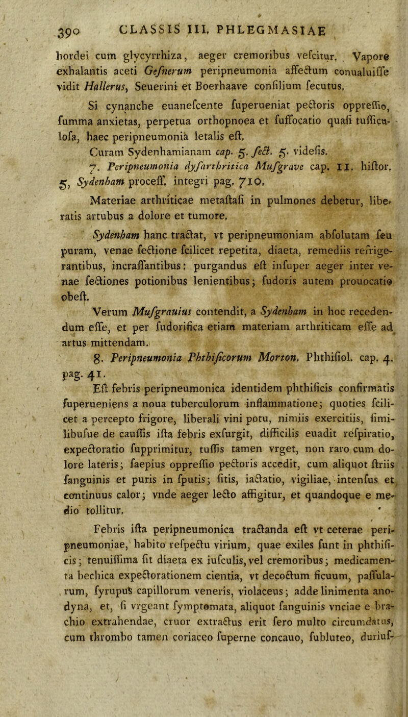 hordei cum glycyrrhiza, aeger cremoribus vefcitur, Vapor® exhalantis aceti Gefnerum peripneumonia affeftum conualuiCfe vidit HalleruSy Seuerini et Boerhaave confilium fecutus. Si cynanche euanefcente fuperueniat peftoris opprehio, fumma anxietas, perpetua orthopnoea et fuffocatio quali tulhcu- lofa, haec peripneumonia letalis eft, Curam Sydenhamianam cap. feci. videfis. 7. Peripneumonia dyfarthritica Mufgrave cap. II. hiftor, 5, Sydenham proceff, integri pag, ‘JIO. Materiae arthriticae metaftafi in pulmones debetur, libe- ratis artubus a dolore et tumore, Sydenham hanc traftat, vt peripneumoniam abfolutam feu puram, venae fe£lione fcilicet repetita, diaeta, remediis rehige- rantibus, incraffantibus; purgandus eft infuper aeger inter ve- nae fecliones potionibus lenientibus ^ fudoris autem prouocatio obeft. Verum Mufgrauius contendit, a Sydenham in hoc receden- dum effe, et per fudorifica etiam materiam arthriticam effe ad artus mittendam. 8. Peripneumonia Phthijicorum Morton, Phthifiol. cap. pag. 41. Eft fehris peripneumonica identidem phthificis confirmatis fuperueniens a noua tuberculorum inflammatione; quoties fcili- cet a percepto frigore, liberali vini potu, nimiis exercitiis, limi- libufue de caulfis ifta febris exfurgit, difficilis euadit refpiratio, expecloratio fupprimitur, tuffis tamen vrget, non raro cum do- lore lateris; faepius oppreflio peftoris accedit, cum aliquot ftriis fanguinis et puris in fputis; litis, iaftatio, vigiliae, intenfus et coaitinuus calor; vnde aeger lefto affigitur, et quandoque e me- dio tollitur. Febris ifta peripneumonica traflanda eft vt ceterae peri- pneumoniae, habito refpeftu virium, quae exiles funt in phthifi- cis; tenuilTima fit diaeta ex iufculis,vel cremoribus; medicamen- ta bechica expeflorationem cientia, vt decoftum ficuum, pallula- rum, fyrupu^ capillorum veneris, violaceus; adde linimenta ano- dyna, et, fi vrgeant fymptomata, aliquot fanguinis vnci.ae e bra- chio extrahendae, eruor extraftus erit fero multo circumdatus, cum throthbo tamen coriaceo fuperne concauo, fubluteo, duriuf-
