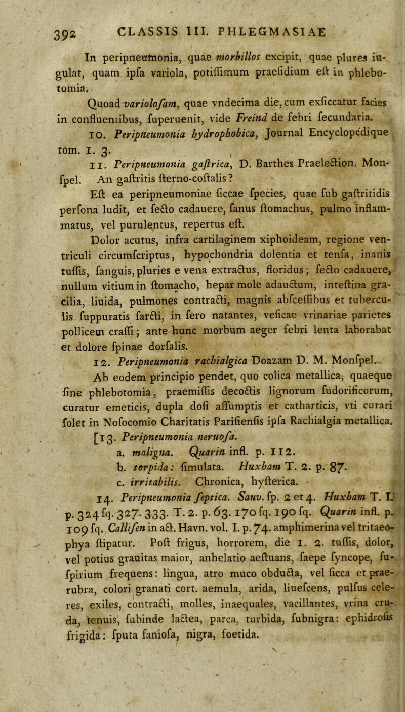 In peripneumonia, quae morbillos excipit, quae plures iu- gulat, quam ipfa variola, potilTimum praefidium ett in phlebo- tomia. Q}xo2i6. variolofam, quae vndecima die, cum exliccatur facies in confluentibus, fuperuenit, vide Freind de febri fecundaria. 10. Peripneumonia hydropbobica, Journal Encyclopedique tom. I. 3. 11. Peripneumonia gajlrica, D. Barthes Praelection. Mon- fpel. An gaftritis fterno-coftalis ? Eft ea peripneumoniae ficcae fpecies, quae fub gaftritidis perfona ludit, et fefto cadauere, fanus ftomachus, pulmo inflam- matus, vel purulentus, repertus eft. Dolor acutus, infra cartilaginem xiphoideam, regione ven- triculi circumferiptus, hypochondria dolentia et tenfa, inanis tuflis, fanguis, pluries e vena extraftus, floridus; fecto cadauere, nullum vitium in ftomacho, hepar mole adauclum, inteftina gra- cilia, liuida, pulmones contra£li, magnis abfceffibus et tubercu- lis fuppuratis farfti, in fero natantes, veficae vrinariae parietes pollicem crafll; ante hunc morbum aeger febri lenta laborabat et dolore fpinae dorfalis. 12. Peripneumonia rachialgica Doazam D. M. Monfpel. Ab eodem principio pendet, quo colica metallica, quaeque fine phlebotomia, praemiflis decoftis lignorum fudorificorum, curatur emeticis, dupla dofi affumptis et catharticis, vti curari folet in Nofocomio Charitatis Parifienfis ipfa Rachialgia metallica. [13. Peripneumonia neruofa. a. maligm. Quarin in^. p. II2. b. torpida: fimulata. Huxham T. 2. p. 8^. c. irritabilis. Chronica, hyfterica. 14. Peripneumonia feptica. 5a«u. fp. 2 et 4. Huxham T. I.' P-324 fq-327-333- T.2. p.63. 170 fq. 190 fq. Quarin infl. p 109 fq. Crt////e» in aft. Havn. vol. I. p.74. amphimerinaveltritaeo phya ftipatur. Poft frigus, horrorem, die l. 2. tuflis, dolor vel potius grauitas maior, anhelatio aeftuans, faepe fyncope, fu fpirium frequens: lingua, atro muco obdufta, vel ficca et prae rubra, colori granati cort. aemula, arida, liuefcens, pulfus cele- res, exiles, contrafti, molles, inaequales, vacillantes, vrina cru- da, tenuis, fubinde lactea, parca, turbida, fubnigra; ephidrofis frigida: fputa faniofa, nigra, foetida.