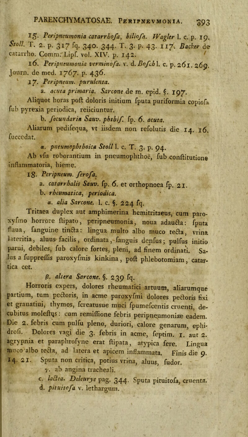 oyc^ 15- Peripncumonia catarr/joja, hiliofa. Wagltr 1. c. p. Ip. StoU. T. 2. p. 317 fq. 340. 344. T. 3. p. 43. 117. Backer de catanho. Comm. Lipf. vol. XIV. p. 142. ^ 16. Ptriptieumonia verminofa. v. d. Bofch\. c. 'p. 261. 269. journ. de med. 1/67. p. 436. ' 2 7- Peripneum. purulenta. a. acuta primaria. Sarcotie de m. epid. §, 197. Aliquot horas poft doloris initium fputa puriformia copiofa fiib pyrexia periodica, reiiciuntur. b. fecundari» Sauv. phtbif fp. 6. acuta. Aliarum pedifequa, vt iisdem non refolutis die 14. 16. fucccdat. I et. pneumophthoica Stoll 1. c. T. 3. p. 94. Ab vfii roborantium in pneumophthoe, fub a:onftitutione inflammatoria, hieme. ig. Peripneum. ferofa. a. catarrhalis Sauv. fp. 6. et orthopnoea fp. 21. b. rheumatica., periodica. a. alia Sarcone. 1. c. §. 224 fq. Tritaea duplex aut amphimerina hemitritaeus, cum paro- xyfmo horrore ftipato, peripneumonia, noua adaufta: fputa flaua, fanguine tinfla: lingua multo albo muco te£la, vrina lateritia, aluus facilis, ordinata,-fanguis denfus; pulfus initio parui, debiles, fub calore fortes, pleni, ad finem ordinati. Sa- lus a fu ppreffis paroxyfmis kinkina, poft phlebotomiam, catar- tica cet. p. altera Sarcone. §. 239 fq. Horroris expers, dolores rheumatici artuum, aliarumque partium, tum pectoris, in acme paroxyfmi dolores peftoris fixi et grauatiui, thymos, fcreatusue muci fpumefcentis cruenti, de- cubitus moleftqs; cum remiffione febris peripneumoniae eadem. Die 2. febris cum pulfu pleno, duriori, calore genarum, ephi- drofi. Dolores vagi die 3. febris in acme, feptim. i.’aut2. agrypnia et paraphrofyne erat ftipata, atypica fere. Lingua muco-albo teaa, ad latera et apicem inflammata. Finis die 9. 14. 21. Sputa non critica, potius vrina, aluus, fudor. y. ab angina tracheali. c. laciea. Ddettrye pag. 344- Sputa pituitofa, cruenta, d. pituitofa v. lethargum.