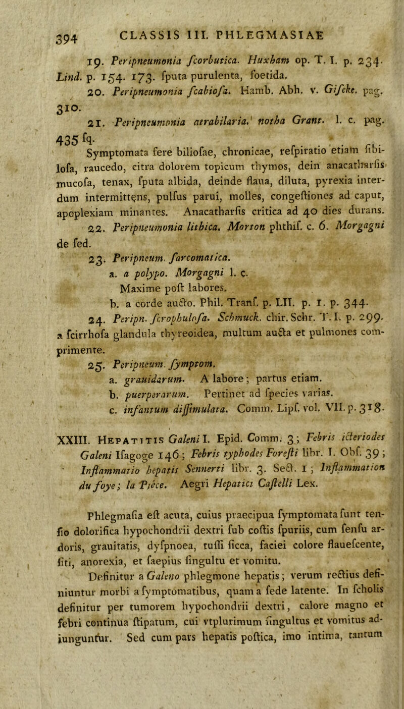 19. Peripneumenia fcorbutica. Huxham op. T. T. p. 234- Lind. 154. 173. fputa purulenta, foetida. 20. Peripneumonia fcabiofa. Hamb. Abh. v. Gifcke. pag. 310. 21. Peri pneumonia ntrabilaria,' notha Grant- 1. c. pag. 435 fq- Symptomata fere biliofae, chronicae, refpiratio etiam 1101- lofa, raucedo, citra dolorem topicum thymos, dein anacathsrfis mucofa, tenax, fputa albida, deinde flaua, diluta, pyrexia inter- dum intermittens, pulfus parui, molles, congeftiones ad caput, apoplexiam minantes. Anacatharfis critica ad 40 dies durans. 22. Peripneumonia lithica. M-orton phthif. c. 6. Morgagni de fed. 23. Peripneum. farcomatka. a. a polypo. Morgagni 1. c- Maxime poft labores. b. a corde auclo. Phil. Tranf. p. LIT. p. I. p. 344- 24. Peripn. fcrophulofa. chir. Schr. T. L p. 299. a fcirrhofa glandula thyreoidea, multum aufta et pulmones com- primente. 25. Peripneum. fymptom. a. grauidarum. A labore ; partus etiam. b. puerperariwt. Pertinet ad fpecies varias. c. infamum difftmulata. Comm. Lipf. vol. VII. p. 318- XXIII. Hepatitis Galenil. Epid. Comm. 3; Febris icteriodes j Galeni Ifagoge 146 ; Febris typhodes Forefli libr. I. Obf. 39 ; | Inflammatio hepatis Sennerti libr. 3. Se£l. 1 j Inflmnmatiori dufoye; la Piece. Aegri Hepatici Caftelli Lex. Phlegmafia eft acuta, cuius praecipua fymptomatafunt ten- lio dolorifica hypochondrii dextri fub coftis fpuriis, cum fenfu ar- | doris, grauitatis, dyfpnoea, tufli licca, faciei colore flauefcente, ^ liti, anorexia, et faepius lingultu et vomitu. Definitur a Galeno phlegmone hepatis; verum reftius defi- niuntur morbi a fymptomatibus, quam a fede latente. In fcholis definitur per tumorem hypochondrii dextri, calore magno et febri continua ftipatum, cui vtplurimum fingultus et vomitus ad- iunguiH^ir. Sed cum pars hepatis poftica, imo intima, wntum