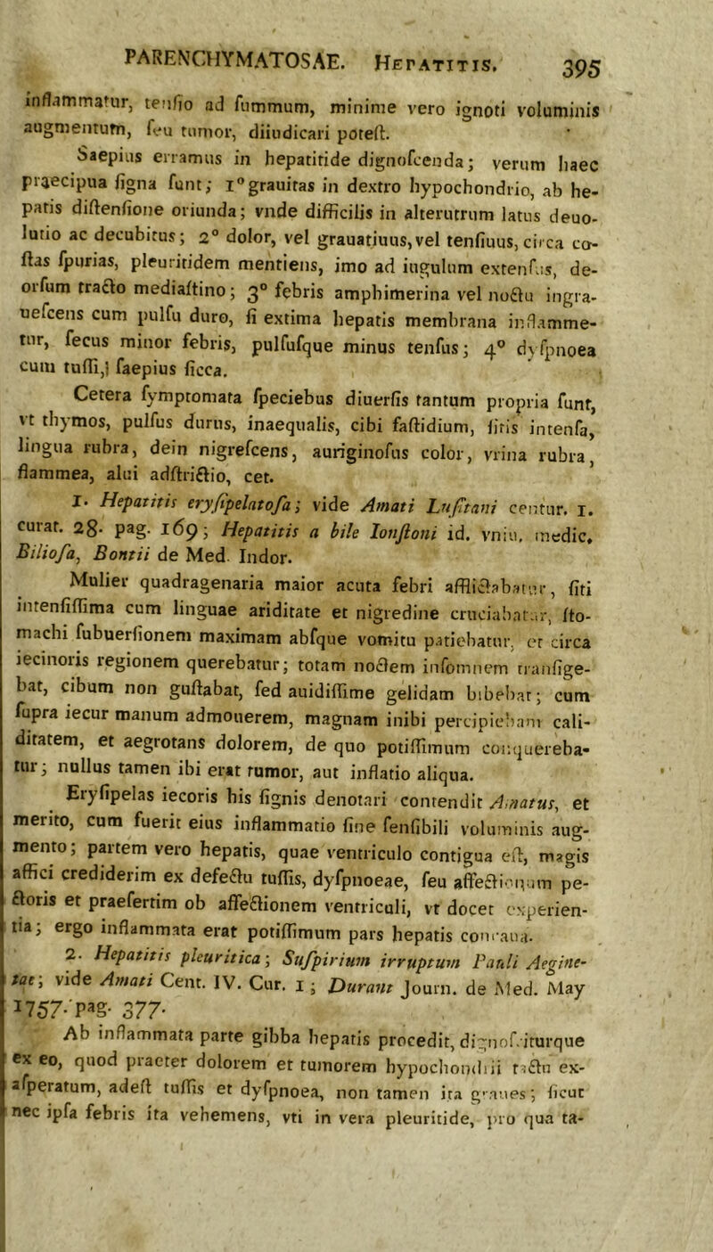 inflammatur, teufjio ad fiimmum, minime vero ignoti voluminis ' augmentum, feu tumor, diindicari potefl:. Saepius enamus in hepatitide dignofcenda; verum liaec praecipua figna funt; i^grauitas in dextro hypochondrio, ab he- patis diftenfione oriunda; vnde difficilis in alterutrum latus deuo- lutio ac decubitus; 2° dolor, vel grauatiuus,vel tenfiuus,circa co- ftas fpiirias, pleuritidem mentiens, imo ad iugulum exteuTus, de- orfum trafto mediaftino; 3° febris amphimerina vel no£tu ingra- uefcens cum pulfu duro, fi extima hepatis membrana inflamme- tur, fecus minor febris, pulfufque minus tenfus; 4® dyfpnoea cum tufii,) faepius ficca. Cetera fymptomata fpeciebus diuerfis tantum propria funt, vt thymos, pulfus durus, inaequalis, cibi faftidium, firis intenfa, lingua rubra, dein nigrefcens, auriginofus color, vrina rubra, flammea, alui adftriftio, cet. ’ I Hepatitis eryfipelatofa i vide Amati Lufttaiii centur. i. curat. 28- pag. 169; Hepatitis a bile lonftoni id. vniu, medie, Biliofa, Bontii de Med Indor. Mulier quadragenaria maior acuta febri affliaabatur, fiti intenfiffima cum linguae ariditate et nigredine cruciabatur, fto- machi fubuerfionem maximam abfque vomitu patiebatur, er circa iecinoiis regionem querebatur; totam no£)em infomnem tranfige- bat, cibum non guffabat, fed auidiflime gelidam bibebat; cum fupra iecur manum admonerem, magnam inibi percipieliam cali- ditatem, et aegrotans dolorem, de quo potiffimum conquereba- tur; nullus tamen ibi erat rumor, aut inflatio aliqua. Eryfipelas iecoris bis fignis denotari contendit A,tiatus, et merito, cum fuerit eius inflammatio fine fenfibili voluminis aug- mento; partem vero hepatis, quae ventriculo contigua eil, magis affici crediderim ex defeflu tuffis, dyfpnoeae, feu affeffi nv-im pe- ftoris et praefertim ob affeflionem ventriculi, vt docet experien- tia; ergo inflammata erat potiffimum pars hepatis com aiia. 2. Hepatitis pleuritica-, Sufpirium irruptum Pauli Aegine- tat-, vide Amati Cent. IV. Cur. i; furant Journ. de Med. May 1757- P^g- 377- Ab inflammata parte gibba bepatis procedit, dignof. iturque cx eo, quod piaeter dolorem et tumorem hypochondiii t?£Iu ex- afperatum, adeff tuffis et dyfpnoea, non tamen ir.a g^aues; ficut nec ipfa febris ita vehemens, vti in vera pleuritide, pro qua ta-