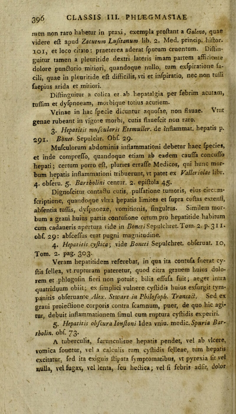 39^ nien non raro habetur in praxi, exempla proftant a Galmo, quae videre eft apud Zacutnm Lu/itattum lib. 2. Med. princip. hiftor. lOl, et loco citaio; praeterea aderat fputum cruentum. Diftiii- guitur tamen a pleuritide dextri lateris imam partem afficieirte dolore punflorio mitiori, quandoque nullo, tum exfpiratione fa- cili, quae in pleuritide eft difficilis, vti et infpiratio, nec non tufti faepius arida et mitiori. Diftinguituv a colica et ab hepatalgia per febrim acutam, tufllm et dyfpnoeam, morbique totius acutiem. Vrinae in hac fpecie dicuntur aquofae, non flauae. Vtut genae rubeant in vigore morbi, cutis flauefcit non raro. 3. Hepatitis mtifcularis Ettviuller. de inflammat, hepatis p. api. Bbnet- Sepulchr. Obf. 29. Mufculorum abdominis inflammationi debetur haec fpecies, et inde compreflb, quandoque etiam ab eadem cauflTa concullo hepati; certum porro eft, pluries erralTe Medicos, qui hunc mor- bum hepatis inflammationi tribuerunt, vt patet ex Valleriolae libr. 4. obferu. 5. Bartholini centur. 2. epiftola 45. Dignofcitur contaclu cutis, pulfatione tumoris, eius circcm- fcriptione, quandoque vitra Ijepatis limites et fupra coftas extenfl, abfentia tufTis, dyfpnoeae, vomitionis, fingultus. Similem mor- bum a graui huius partis contufione ortum pro hepatitide habitum cum cadaueris apertura vide in Z?o«friSepulchret.Tom.2. p.311. obf. 29: abfceflus erat pugni magnitudine. 4. Hepatitis cyjlica', vide Botieti Sepulchret. obferuat. 10, Tom. 2. pag. 303. : Veram hepatitidem referebat, in qua ita contufa fuerat cy- j ftls fellea, vt rupturam pateretur, quod citra grauem huius dolo- rem et phlogofin fieri non potuit; bilis effufa fuit; aeger intra quatridyum obiit; ex fimplici vulnere cyftidis huius exfurgit tyni- penitis obferuantc Alex. Stwart in Fbilofoph. Transad. Sed ex graui proieclione corporis contra fcamnum, puer, de quo hic agi- tur, debuit inflammationem limul cum ruptura cyftidis experiri. g. Hepatitis obfcuralonfioni Idea vniu. mediz. Spuria Bar- tholin. obf. 73. A tuberculis, furunculisue hepatis pendet, vel ab vicere, ' vomica fouetur, vel a calculis tum cyftidis felleae, tum hepatis ( excitatur, fed ita exiguis ftipaM fymptomatibus, vt pyrexia fit vel RuUa, vel fugax, vel lenta, feu heftica; vel fi febris adiit, dolor