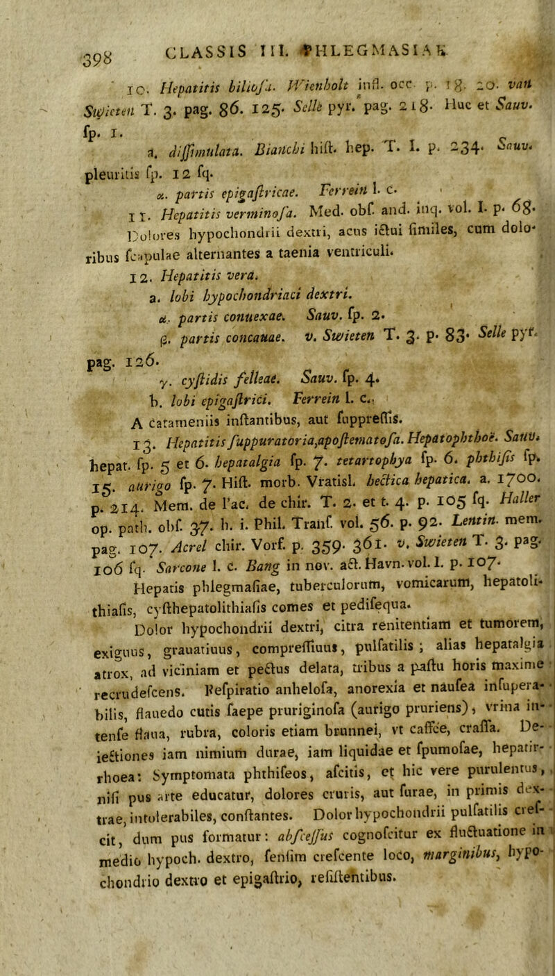 jQ, Hepatitis bilioju- Ji'icnholt infl. occ j;. j 20- vtiH Sitiicten T. 3. pag. 86. 125- py‘'-'p^s- -^8- Huc et Sauv. fp* I • dijfunulata. Biaitchi hift. hep. T. I. p. 234. Sauv. pleurilis rp. 12 fq. fls. partis epigafiricae, Ferreitt 1- c. > 11. Hepatitis vtrininofa. Med. obC and. inq. vol. L p- Doifjfes hypochondiii ciextii, acus i£Iui finiiles, cum dolo- ribus fc;.pulae alternantes a taenia ventriculi. 12. Hepatitis vera, a. lobi hypochondriaci dextri. u- partis connexae. Sauv. fp. 2. (2. partis concauae. V. Swieten T. 3* P- 83* PJ^' pag. 126. y. cyflidis felleae. Sauv. fp. 4. b, lobi epigajlrici. Ferrein l. C.- A Carameniis inflantibus, aut fuppreflls. 13. Hepatitisfuppuratoriafipofletnatofa.Hepatophthoe. SailVt hepat. fp. 5 et 6. hepatalgia fp. 7. tetartophya fp- 6. phthifis fp. 15- aurigo fp. 7. Hift. morb. VratisL bectica hepatica, a, 1700. p. 214. Mem. de Pac. de chir. T. 2. et t. 4. p. 105 fq. Haller op. padu obf. 37. b. i. Phil. Tranf. vol. 56. p. 92. Lentin. mem. pag. 107. Aerei cliir. Vorf. p. 359. 361. Swieten T. 3. pag. 106 fq. Sarcone 1. c. Bartg in nov. a£l. Havn. vol. 1. p. 107* Hepatis pblegmafiae, tuberculorum, vomicarum, hepatoU* thialis, cyfthepatolithiafis comes et pedifequa. Dolor hypochondrii dextri, citra renitentlam et tumorem, exiguus, grauatiuus, comprefliuui, pulfatilis i alias hepatalgia atrox, .ad viciniam et peftus delata, tribus a paftu horis maxime recrudefeens. Pefpiratio anhelofa, anorexia et naufea infupera- • bilis, fiauedo cutis faepe pruriginofa (aurigo pruriens), vrina in-- tenfe daua, rubra, coloris etiam brunnei, vt caffee, crafla. De- • ie£tiones iam nimium durae, iam liquidae et fpumofae, hepatii- rhoea: Symptomata phthifeos, afeitis, hic vere purulentus,, nifi pus arte educatur, dolores cruris, aut furae, in primis dex- - trae, intolerabiles, conftantes. Dolor hypochondrii pulfatilis cie - - cit, dum pus formatur; abfcejfus cognofeitur ex fluftuatione mv medio hypoch. dextro, fenlim ciefcente loco, marginibus, hypo- | chondrio dextro et epigaftrio, refiftehtibus.