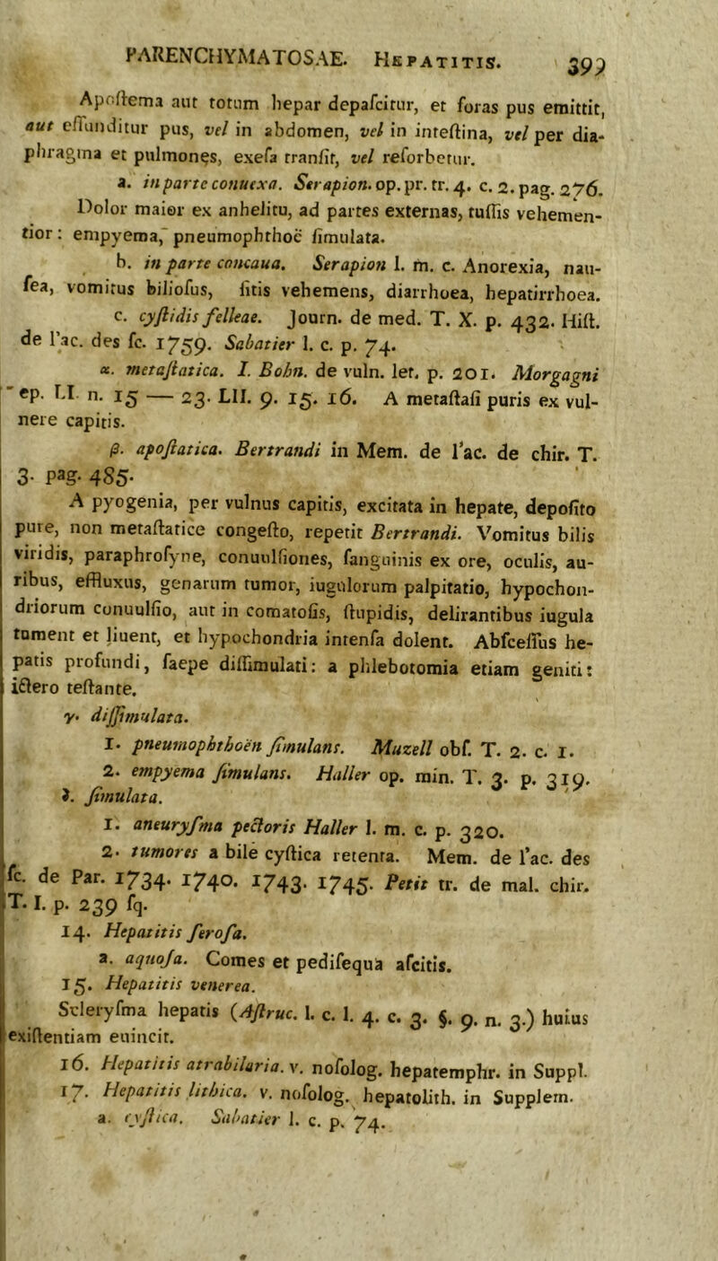 39P ApoRema aiit totum liepar depafciriir, et foras pus emittit, aut clTunditur pus, vel in abdomen, vel in inteftina, vellet dia- pliragma et pulmones, exefa tranfit, vel reforbetur. a. inpartcconuexa. op.pr. tr. 4. c. a.pag. 276. Dolor maier ex anhelitu, ad partes externas, tuffis vehemen- tior : empyema,“ pneumophthoc fimulata. b. in parte coneaua. Serapion 1. m, c. Anorexia, nau- fea, vomitus biliofus, litis vehemens, diarrhoea, hepatirrhoea. c. cyftidis felleae. Journ. de med. T. X. p. 432. Hilt. de Tac. des fc. 1759. Sabaiier 1. c. p, 74. tt. metajiatica. I. Bohn. de vuln. let. p. 201. Morgagni 15 — 23. LII. 9. 15. 16. A metaRali puris ex vul- nere capitis. /3. apojlatica. Bertrandi in Mem. de lac. de chir. T. 3- pag- 485- A pyogenia, per vulnus capitis, excitata in hepate, depolito pure, non metaflatice congefto, repetit Bertrandi. Vomitus bilis viridis, paraphrofyne, conuiilfiones, fanguinis ex ore, oculis, au- ribus, effluxus, genarum tumor, iugulorum palpitatio, hypochon- diiorum conuulfio, aut in comatofis, flupidis, delirantibus iugula tument et liueirt, et hypochondria intenfa dolent. Abfceffus he- patis profundi, faepe dillimulati: a phlebotomia etiam geniti* iflero terta n te. y. dijjimulata. 1. pneumophthoen Jimulans. Muzell obf. T. 2. c. I. 2. empyema /imulam. Haller op. rain. T. 3. p. 319. >. fimulata. ' 1. aneuryfma pectoris Haller 1. m. c. p. 320. 2. tumores a bile cyrtica retenta. Mem. de fac. des fc. de Par. 1734* ^74°* ^743* ^745’ tr. de mal. chir. T. I. p. 239 fq. 14. Hepatitis ferofa. a. aqnoja. Comes et pedifequa afcitis. 15. Hepatitis venerea. Scleryfma hepatis {Aftruc. 1. c. 1. 4. c. 3. §. 9. 3.) huius exiflentiam enincit. 16. Hepatitis atrabihria.y. nofolog. hepatemphr. in Suppi. i7' Hepatitis lithiia. v. nofolog. hepatolith. in Supplern. a. i xjlicd, Siihdtiiv ], c. p, ^4.