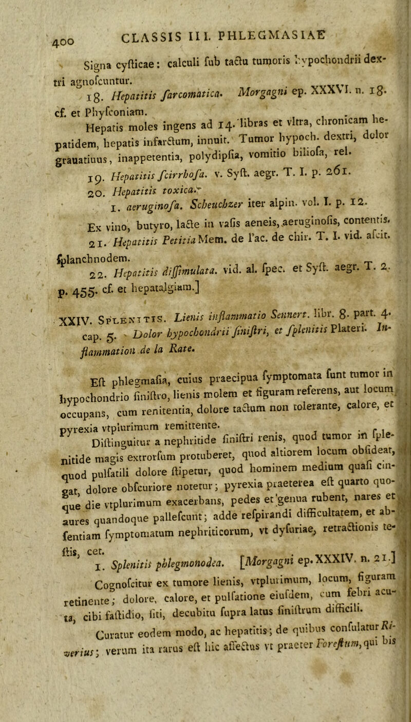 Signa cyfticae; calculi fub taau tumoris liypocliondrii dex- tri agnofcuntur. ig. Hepatitis farcomatica. Morgagni ep. XXX\ I. u. ig. cf, et Pliyfconiam. . Hepatis meles Ingens ad 14. libras et vitra, chron.wm he- natidem, hepatis infaraum, innuit. Tumor liypneh. de.attl, delet grauatiuus, inappetentia, polydipfia, vomitio biliofa, rei. 19. Hepatitis fcirrhofa. v. Syft. aegr. T. I. p. 261. 20. Hepatitis toxica.^ I. aeruginofa. Scbeuchzer iter alpin- vol. I. p. 12. Ex vino, butyro, hae in vafis aeneis, ,aeruginofis, contentis. 21. Hepatitis PetitiaMem. de Tac. de chir. T. I. vid. afcit. fylancbjrodem^^^vid. al. fpec. et Syft. aegr. T. 2. P- 455- bepaialgiara.] XXIV. SptaENTTis. Lienis inflammatio Sennert. libr. g. part. 4. cap. 5. ' Dolor hypochondrii /tniftri, et fplenttis Platen. I«- flamtnation de la Rate. Eft phlea-mafia, cuius praecipua fymptomata funt tumor m hvpechondrio iinillre, lienis melem et figuram referens, aut lecum oLupans, cum renitentia, delere taaum nen telerante, calore, et ■ Dvrexia vtpiurimum remittente. • r 1 ^ Diftinguitur a nephritide finiftri renis, quod tumor m fple- nitide magis extrorfum protuberet, quod altiorem locum obfidear, cuod pulfatili dolore ftipetur, quod hominem medium quafi cui- ^ oat dolore obfcuriore notetur i pyrexia praeterea eft quarto quo- cue die vtplurimum exacerbans, pedes et genua rubent, nares etj^^ Lres quandoque pallefcunt; adde refpirandi difficultatem, et ab- y fentiam fymptomatum nephriticorum, vt dyfuriae^ retraftionis te- l. Splenitis phtegmonodea. [Morgflg»i ep.XXXIV. n. 21.] . Cognofcitur ex tumore lienis, vtplurimum, locum, figuram ^ retinente; delere, calore, et pulfatione eiufJem, cum febri acu- ,1 ta, cibi faftidio, iiti, decubitu fupra latus finiftrum difficili. Curatur eodem modo, ac hepatitis; de quibus confulaturRi- -.,erius‘, verum ita rarus eft hic afteaus vt praeter qui bis