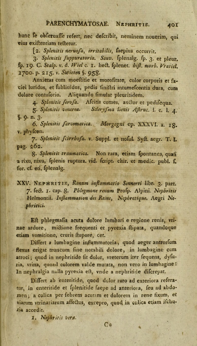 hurtc fe obferuafle refert, nec defcribit, neminem nouerim, qui «ius exiftentiam teftetur. [2. Splenitis neruofa, irritabilis, faepius occurrit. 3. Splenitis fuppuratoria. Sauv. fplenalg. fp. 3. et pleur. fp. 19. C. Sralp. V. d. fViei c. 1. heft. fplenet. hijl. morb. Vratisl. 1700. p. 215. V. Susieten §. 958. Anxietas cum moeftitie et morofitate, color corporis et fa- tiei luridus, et fubliuidus, pedis (iniftri intumefceiitia dura, cum dolore contuforio. Aliquando fimulat pleuritidem. 4. Splenitis ferofa. Afciris comes, ausElor et pedifequa. Splenitis Venerea. Sderyfma lienis Afiruc. 1. c. 1. 4.' §. 9. n. 3. 6. Splenitis farcotnatica. Morgagni cp. XXXVI. a. ig. V. pbyfcon. 7. Splenitis fcirrbofa. v. Suppi, et nofol. Syft. aegr. T. I. pag. 262. g. Splenitis traumatica. Non rara, etiam fpontanea, quali a rixu, nixu, fplenis ruptura, vid. fcript. chir. et medie, pubi. f. for. cf. eti. fplenalg. XXV. NEPiiRitis, ^enum inflamtfiatio Sennerti libr. 3. part. 7* fe£t. I- cap. g. Phlegmone renum Profp. Alpini. Nephritis Helmontii. Infammation des Reins, Nephretique. Aegri Ne- phritici* Eft phlegmafia acula dolore lumbari e regione renisj vri- nae ardore, miitione frequenti et pyrexia ftipata, quandoque etiam vomitione, cruris ftupore, cet. Differt a lumbagine inflammatoria, quod aeger antrorfum flexus erigat truncum line notabili dolore, in lumbagine cum atroci; quod in nephritide Iit dolor, vreterum iter fequens, dyfu- ria, vrina, quoad colorem valde mutata, non vero in lumbagine: In nephralgia nulla pyrexia eft, vnde a nephritide diferepat. Differt ab 'enteritide^ quod dolor raro ad exteriora refera- tur, in enteritide et fplenitide faepe ad anteriora, feu ad abdo- men; a colica per febrem acutam et dolorem in rene fixum, et viarum vtrinariarum affeflus, excepro, quod, in colica etiam ifchu- xia accedit. I, Nephritis Vera.