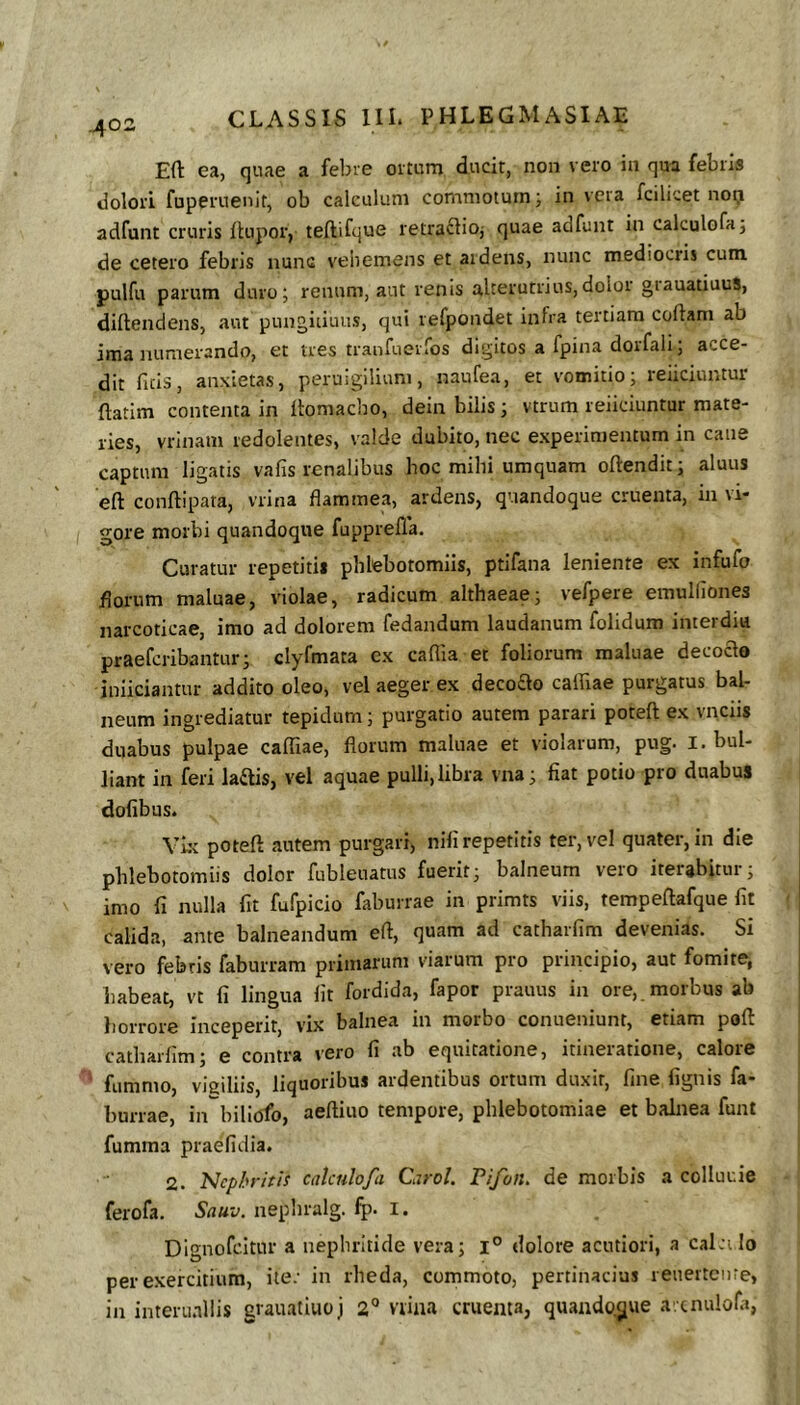 Efl: ea, quae a febre ortum ducit, non vero in qua febris dolori fuperuenit, ob calculum commotum; in vera fcilicet noij adfunt cruris ftupor, teftifque retra^ioj quae adfunt in calculofa; de cetero febris nunc veliemens et aidens, nunc mediocris cum pulfu parum duro; renum, aut renis alterutrius,dolor giauatiuuS, diftendens, aut pungitiuiis, qui refpondet infra tertiam coftam ab ima numerando, et tres traiifuerfos digitos a fpina dorfali; acce- dit ficis, anxietas, peruigiliuni, naufea, et vomitio; reficiuntur ftatim contenta in Ibmacho, dein bilis; vtrum reiiciuntur mate- ries, vrinam redolentes, valde dubito, nec experimentum in cane captum ligatis vafis renalibus hoc mihi umquam oftendit; aluus eft conftipata, vrina flammea, ardens, quandoque cruenta, in vi- gore morbi quandoque fupprella. Curatur repetitii phlebotomiis, ptifana leniente ex infufo florum maluae, violae, radicum althaeae; vefpere emulfiones narcoticae, imo ad dolorem fedandum laudanum folidum interdiu praeferibantur; clyfmata ex caflia et foliorum maluae decoao iniiciantur addito oleo, vel aeger ex decoao caffiae purgatus bal- neum ingrediatur tepidum; purgatio autem parari poteft ex vnciis duabus pulpae caffiae, florum maluae et violarum, pug. I. bul- liant in feri kais, vel aquae pulli, libra vna; fiat potio pro duabus dofibus. Yk poteft autem purgari, nili repetitis ter, vel quater, in die phlebotomiis dolor fubleuatus fuerit; balneum vero iterabitur; imo fi nulla fit fufpicio faburrae in primts viis, tempeftafque fit calida, ante balneandum eft, quam ad catharfim devenias. Si vero febris faburram primarum viarum pro principio, aut fomite, habeat, vt fi lingua fit fordida, fapor prauus in ore,, morbus ab liorrore inceperit, vix balnea in morbo conueniunt, etiam poft catharfim; e contra vero fi ab equitatione, itineratione, calore fummo, vigiliis, liquoribus ardentibus ortum duxit, fine fignis fa- burrae, in biliofo, aeftiuo tempore, phlebotomiae et balnea funt fumma praefidia. 2. Nephritis calculofa Carol. Pifon, de morbis a colluuie ferofa. Sauv. nepliralg. fp. I. Dignofeitur a nephritide vera; dolore acutiori, a calci Io per exercitium, ite; in rheda, commoto, pertinacius reuerteure, in interii.illis grauatiuoj 2** viiaa cruenta, quando.3ue a.cnulofa,