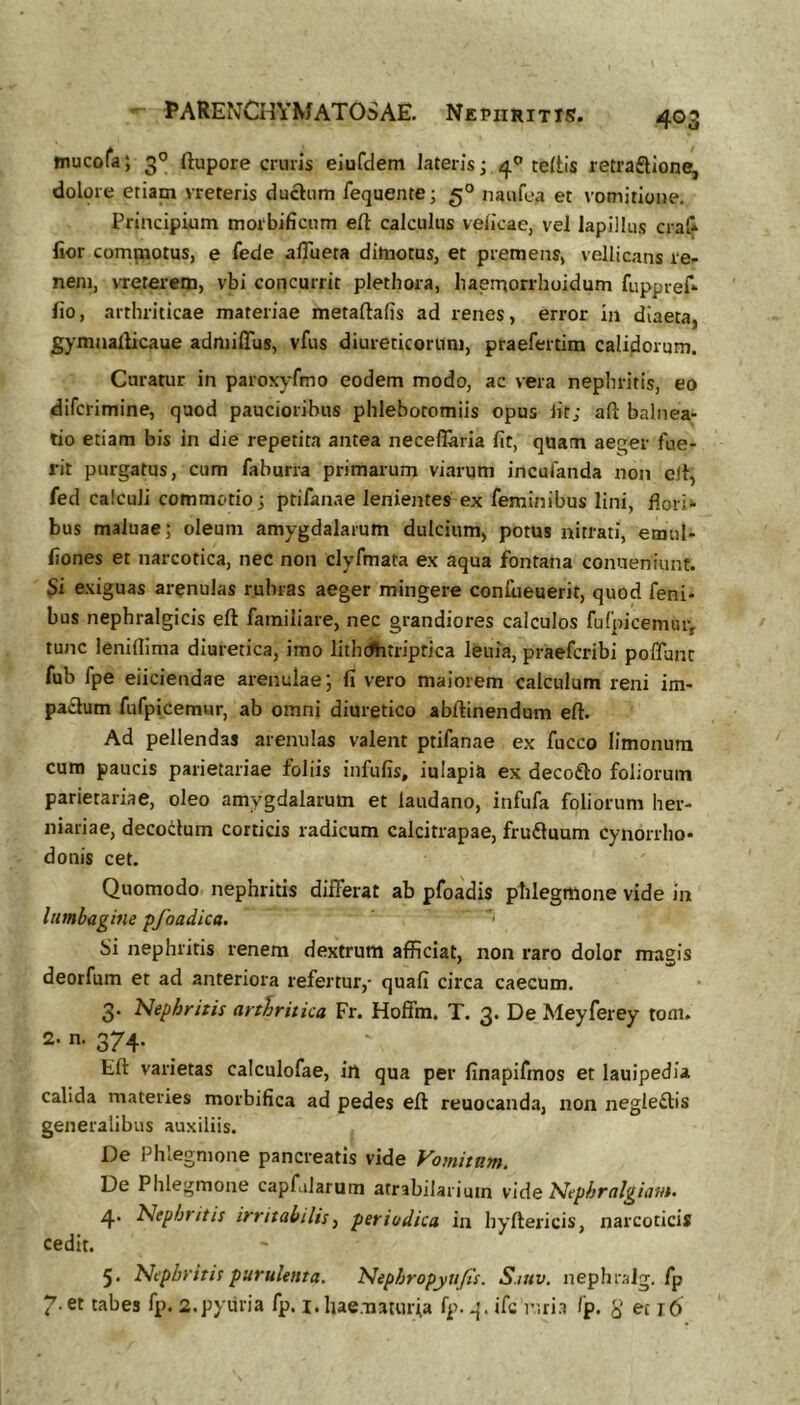 tnucora; 3° ftupore cruris eiufdem lateris; 4® teltis retraflione, dolore etiam vreteris ductum fequente; 5° naufea et vomitione. Principium moibificum eft calculus velkae, vel lapillus craf* fior compiotus, e fede aflueta ditnotus, et premens, vellicans re- nem, vreterem, vbi concurrit pletbora, haerqorrhoidum fuppref* lio, arthriticae materiae metaftafis ad renes, error in diaeta, gymaallicaue admiffus, vfus diureticorum, praefertim calidorum. Curatur in paroxyfmo eodem modo, ac vera nephritis, eo difcrimine, quod paucioribus phlebotomiis opus iit; aft balnea- tio etiam bis in die repetita antea neceflaria fit, quam aej^er fue- rit purgatus, cum faburra primarum viarum incufanda non ell, fed calculi commotio 3 ptifanae lenientes ex feminibus lini, flori- bus maluae; oleum amygdalarum dulcium, potus nitrati, etnul- fiones et narcotica, nec non clyfmata ex aqua fontana conueniunt. $i exiguas arenulas rubras aeger mingere confueuerit, quod feni- bus nephralgicis eft familiare, nec grandiores calculos fufpicemuiv tunc leniflima diuretica, imo litbdhtriptica leuia, praefcribi poffunt fub fpe eliciendae arenulae; fi vero maiorem calculum reni im- pa£lum fufpicemur, ab omni diuretico abftinendum eft. Ad pellendas arenulas valent ptifanae ex fucco limonum cura paucis parietariae foliis infufis, iulapia ex decofto foliorum parietariae, oleo amygdalarum et laudano, infufa foliorum her- niariae, decoilum corticis radicum calcitrapae, fru£luum cynorrho- donis cet. Quomodo nephritis differat ab pfoadis ptilegmone vide 111 lumbagine pfoadica. Si nephritis renem dextrum afficiat, non raro dolor magis deorfum et ad anteriora refertur,- quafi circa caecum. 3. Nephritis arthritica Fr. Hoffm, T. 3. De Meyferey tom. 2. n. 374. Eft varietas calculofae, in qua per finapifmos et lauipedia calida materies morbifica ad pedes eft reuocanda, non negle£tis generalibus auxiliis. De Phlegmone pancreatis vide Vomitam. De Phlegmone capfalarum atrabilarimn vide Nephralgiam. 4. Nephritis irritabilis^ periodica in hyftericis, narcoticis cedit. 5. Nephritis purulenta. Nephropyufis. S.inv. nephralg. fp 7-et tabes fp. 2,pyuria fp. i.hae.-naturfa fp- -i - ifc nri.a fp. y et j6