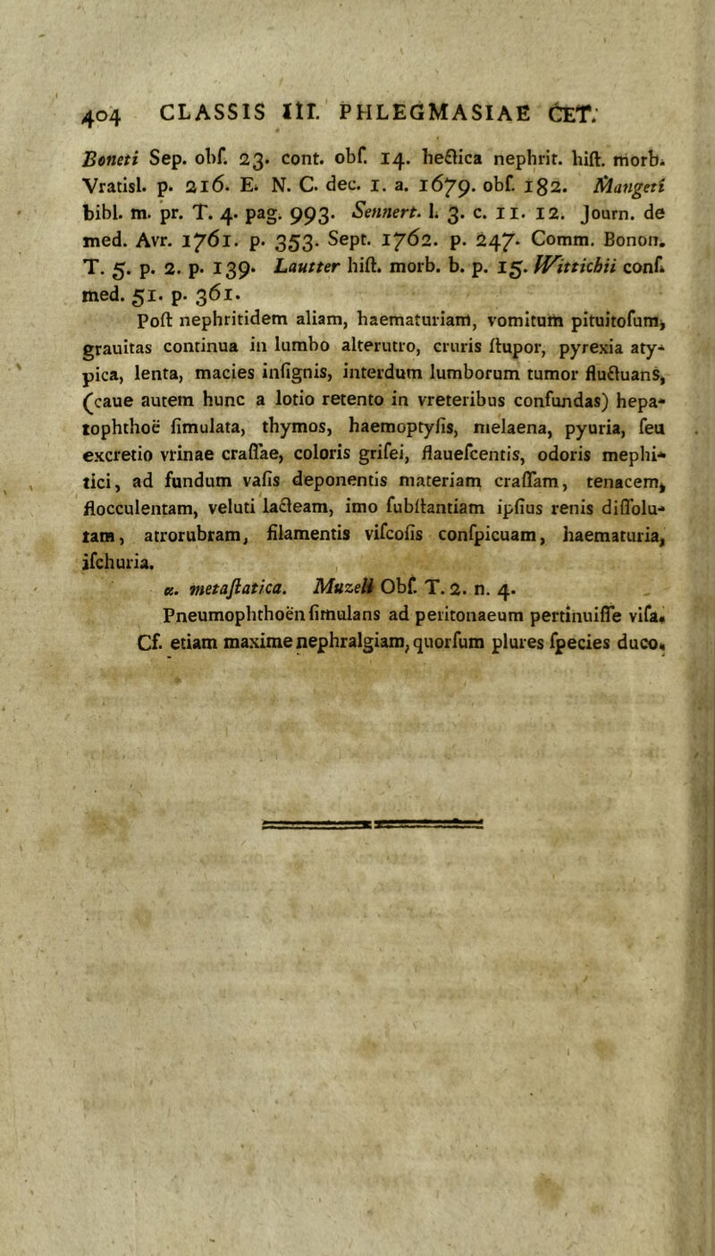 Bcneti Sep. obf. 23. cont. obf. 14, he£lica nephrit. bifl:, rriorbi Vratisl. p. 316. E» N. C. dec. i. a. 1679. obf. 182. Jdangett bibi. m. pr. T. 4. pag, 993. Sennert. L 3. c. ll. 12. Journ. de med. Avr. 1761. p. 353- Sept. 1762. p. 247* Comm. Bonoiii T. 5. p. 2. p. 139« Lautter hift. morb. b. p. 15. IVittkhii conf» med. 51. p. 361. Poft nephritidem aliam, haematuriam, vomitum pituitofumj grauitas continua in lumbo alterutro, cruris rtupor, pyrexia aty* pica, lenta, macies infignis, interdum lumborum tumor fluftuans, (caue autem hunc a lotio retento in vreteribus confundas) hepa* tophthoe fimulata, thymos, haemoptyfis, melaena, pyuria, feu excretio viinae craflae, coloris grifei, flauefcentis, odoris mephi* tici, ad fundum vafis deponentis materiam craflam, tenacem* flocculentam, veluti lafleam, imo fubitantiam ipfius renis diflblu-* tara, atrorubram, filamentis vifcofis confpicuam, haematuria, jfchuria. K. metaflatka. MuzeH Obf. T. 2. n. 4. Pneumopbthoenfimulans ad peritonaeum pertinuifle vifa» Cf etiam maxime nephralgiam^quorfum plures fpecies duco*