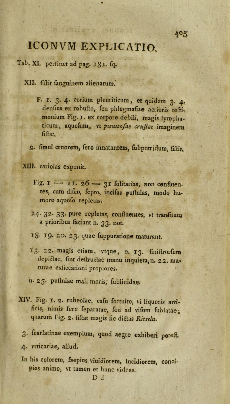 l' 405 ICONVM EXPLICATIO. Tab. XL peifiiiet ad pag. jgi. fq. XII. fiftit fanguinem alienatum.' F. I. 3. 4. corium pleuriticum, et quidem 3. 4. denfius e.K robufto, feu phlegmafiae acrioris tefti- monium Fig. l. ex corpore debili, magis lympha- ticum, aquofura, vt pituitofae crufiae imaginem fidat. S. fimul cruorem, fero innatantem, fubputridum, fiftic, XIII. variolas e.xponit. Fig. I —■ II. 26 —31 folitarias, non confluen- tes, cum difco, fepto, incilas pullulas, modo hu- more aquofo repletas. 24* o^* 33- repletas, confluentes, vt tranlituna a prioribus faciant n. 33. not. 18- 19* 20. 23. quae fuppuratione maturant. 13. 22. magis etiam, vtque, n. 13. finillrorfum depiclae, fint defl:ru£lae manu inquieta,n. 22, ma- turae exficcationi propiores. n. 25. pullulae mali moris,* fubliuidae. ^IV. Fig. I. 2. rubeolae, cafu fortuito, vi liquoris arti- ficis, nimis fere feparatae, feu ad vifum fublataej quarum Fig. 2. lillat magis lic diftas Ritteln. 3. fcarlatinae exemplum, quod aegre exhiberi potell. 4. vrticariae, aliud. In his colorem, faepius viuidiorem, lucidiorem, conci- pias animo, vt tamen et hunc videas. D d