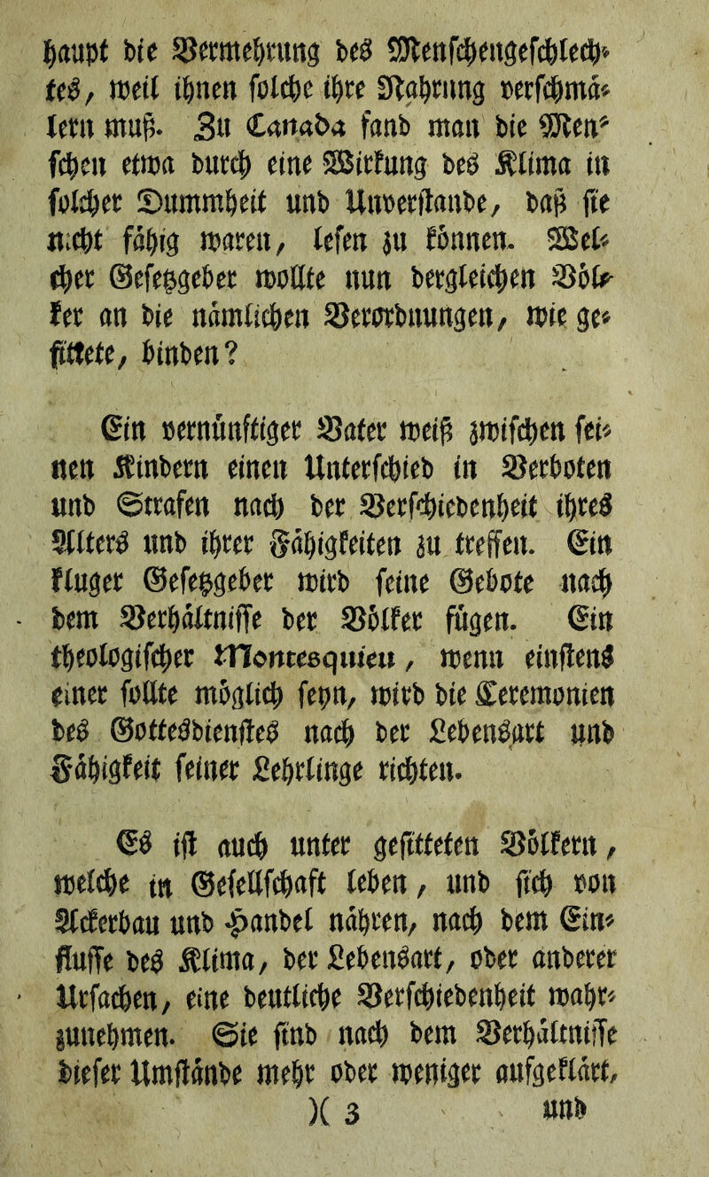 baapt bic Seratebrung beg Sttenfcbengefcbledb feg, weil ifjnen fotcbc ihre Samtig oerfribma* lern muß. 3« Canaba fanb man bic SJten* [eben etwa butcl) eine SBirfung beg Älirna in falber ©ttmmbeif unb Unoerftanbe, bap jte n.d)t fähig waren, lefen ju rönnen. 22 el* d)er ©efe&geber wollte nun bergleicben Söfc- fer an bie nämlichen Serotbnungen, wie ge* fittete, öinben? ©in »ernünffiger Safer weiß amifcben fei* nen Äinbern einen Unterfcbieb in Verboten «nb ©trafen nad) bet Serfd>iebenbeit ibteg Sllterg «nb ihrer ftäbigfeiten au treffen, ©in fluger ©efehgeöet mirb feine ©ebote nad) bem Serbältnijfe ber Sölfet fugen, ©in tt)eotogifct)er tnontesquieu, wenn einfteng einer füllte möglich fegn, mirb bie Zeremonien beg ©ottegbientfeg nach ber £ebeng«tt «nb §äf)ig?etf feiner £ebrlinge richten. ©0 ifl auch unter gefttfefen Seifern, welche tn ©efctlfdwft leben, unb ftch oon Slcferbau unb -panbet nabten, nad) bem ©in* fluffe beg Älirna, ber fiebengart, ober anberer ttrfacben, eine beutliebe Serfchiebenbeit wahr* juttebmen. ©ie ftnb nad) bem SerbaltniiTe biefer itmjtänbe mehr ober weniger nufgeflart, )(3 nah