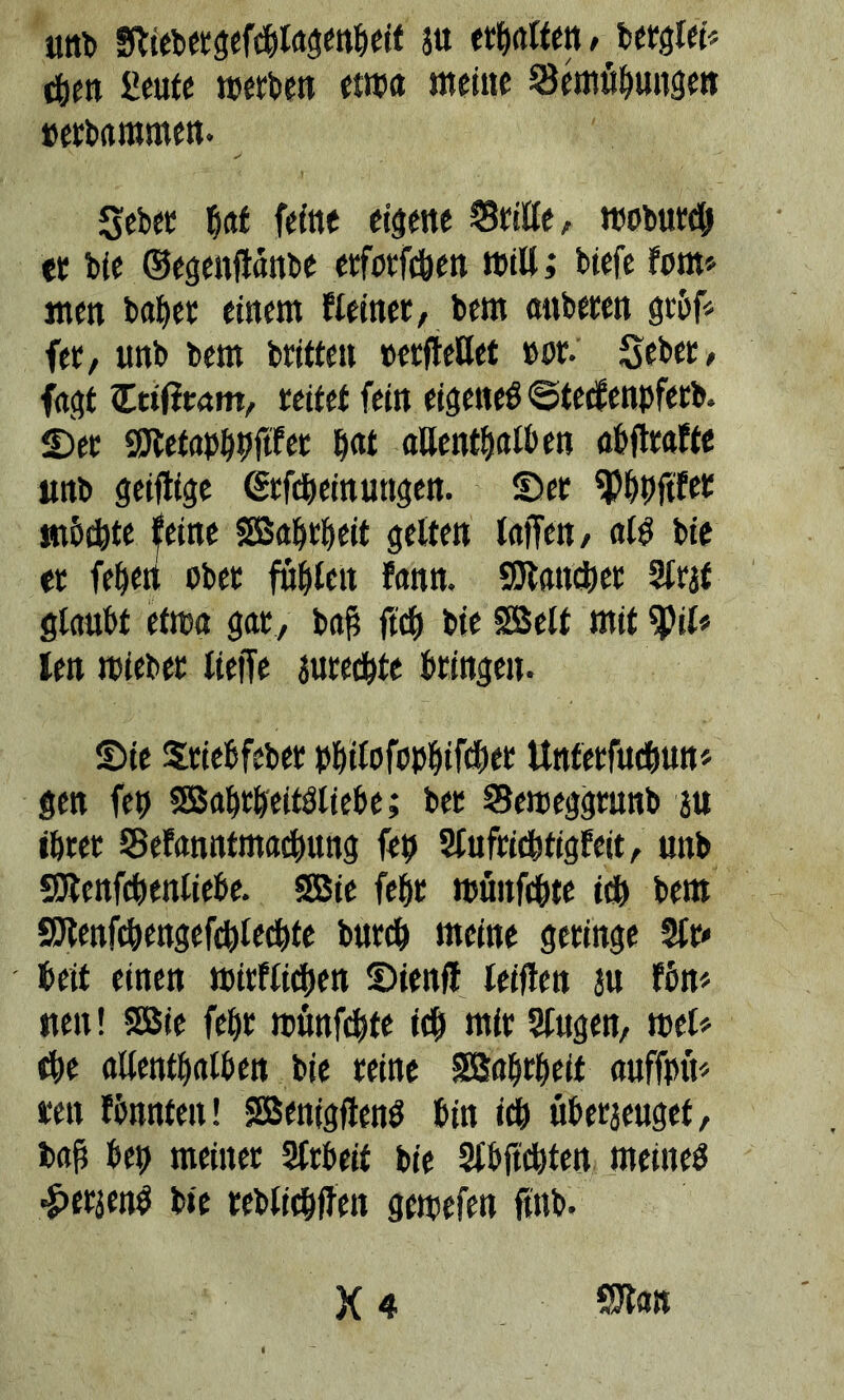 «rtb fftiebetgefc&lagenljeif au erhalten, berglei« c&en £eute n?erben etma meine Semübungen »erbaramen- gebet bal feine eigene Stille, moburdj er bie ©egenfldttbe erforfc&en »ill; biefe fern* men habet einem Keiner, bem mtberen gröf* fer, unb bem britten »erfteßet »or. Seber, fagt Ctiliram, rettet fein eigetteb @tecf eitpferb, ©er ßJtetapbbftfer t)at aßentbatben abflrafte unb geifttge (Srfdbeinungen. ©er ^Pbbftfet möchte feine SBabtbeit gelten taffen, alg bie er feben ober fitfileu fann. SJtancber Straf glaubt etroa gar, baß ftcb bie SSelt mit tyil« len roieber lieffe jurecbte bringen- ©ie Sriebfeber pbilofopbiftbet Unferfitebun* gen fep SBabtbeifbtiebe; bet Semeggrunb an ihrer Sefanntmactntng fett Slufticbtigfeit, unb SJtenfcbenliebe. SBie febr müitfcbte ich bem Sftenfcbengefeblecbte bureb meine geringe Sfr* beit einen mirflicben ©ienfl leiden au fön* uen! SSBie fe()r roünfcbte ich mir Slugen, mel* ehe allenthalben bie reine SBabrbeit auffpii* reit fbnnten! SBenigjienS bin id) überzeuget, bafs bei) meiner Slrbeit bie Slbftcbten meinet ■£>eraen$ bie reblicbffen gewefen ftttb- X 4 SXan