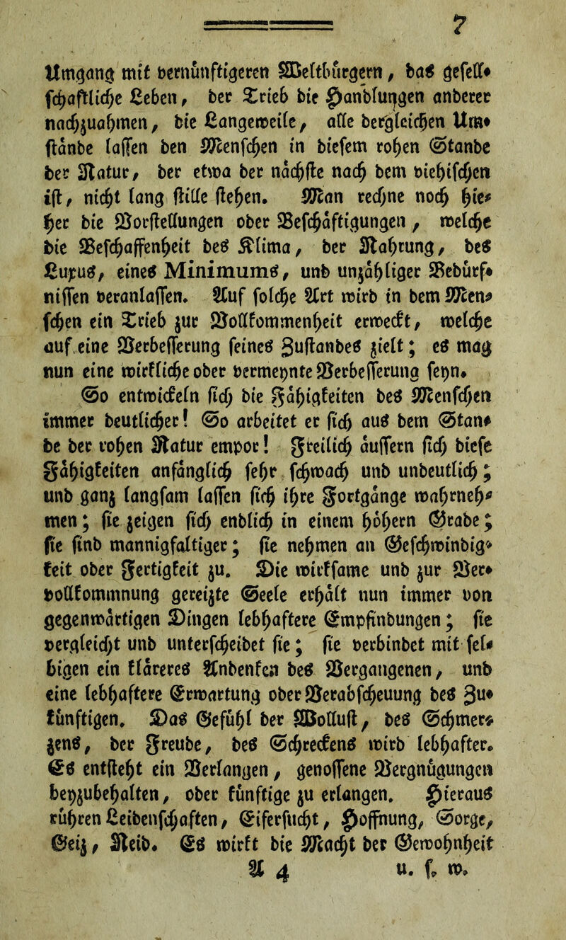 Umgang mit bernunftigeren SBeltburgern, ba$ gefed* fd>aftltc^c ßeben, bet £rieb bie £)anblut}gen anbetet nadjjuahmen, bie ßangeweile, ade berglcic§en Um* flanbe laßen ben STlenfchen in biefem rohen (Stanbc bet Statut/ bet etwa bet nachfte nach bem biebifcfjeti i(tz nicht lang ftide fielen, SO^an rechne nodfj fyk* f)ct bie Öocftedungen obet SSefchaftigungen , welche bie SSefc^affen^eit beS&lima, bet Stauung/ be$ ßupuä/ eine« Minimume?/ unb unzähliger SBeburf# niflen beranlaffen. Stuf folcfje 2trt wirb tn bem SSTcen* fchen ein £rieb juc iSodfommenheit erwedt, weiche auf eine SSetbeflerung feines 3uflanbe$ $ielt; es mag nun eine wirtliche obet bermepnte $erbe(ferung fepn# @o entwickeln fid) bie gahigfeiten be$ SUtenfd)tn ünmet beutlicher! @o arbeitet et ftdj aus bem @>tan* be bet rohen Statut empor! gteilich äußern fidj biefe S^^iö^eiten anfänglich fehr fdjwach unb unbeutlidj ; unb ganj langfam taffen ftch ihre gortgange wahrneh* men; fie jeigen fid) enblicfj in einem hohem (Stabe; fit ftnb mannigfaltiger; fte nehmen an ©efchwinbig» fett obet gertigfeit ju. Die rouffame unb jut Set* bottfommnung gereijte ©eele ermatt nun immer non gegenwärtigen Dingen lebhaftere Qcmpftnbungen; fte bergleid)t unb unterfcheibet fte; fte berbinbet mit fei* Ingen ein f lateres &nbenfen beS Vergangenen, unb eine lebhaftere Ermattung obet Verabfcheuung beS 3U* funftigen. Das ©efüf)l bet SBoduft, beS @chmer* jene, bet greube, beS (Schreckens wirb lebhafter* £s entfteht ein Verfangen, genoffene Vergnügungen bepjubehalten, obet funftige ju erlangen. £>terauS rühren ßeibenfdjaften, ©iferfucht, f)ojfhung, (Sorge, ©etj / Steib. ©S wirft bie ixflcidji bet ©ewohnheit K 4 u. f, w.