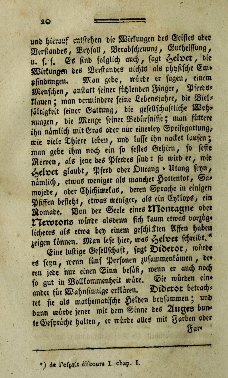 unb hierauf entfielen bie SBirfungen beß ©ctffeß obet JBertfanbeß, SBcpfaU, Skrabfcb,euung, ©utfjeifiung, u. f. f. es fu.b folglich aucü, W 'feefoet/ fcie SBirtungßn bcß Sßcrtfanbeß nichts alß pf)pfifcf>e @m» »fmbnngcn. SKan gebe, mürbe et fagen, einem SKenfdjen, anftaft feiner fü^lenben $jn9er, SJJfertäs flauen; man terminbere feine £ebenßjaf)re, bie SÖiel* fältigfeit feinet ©attung, bie gefeüfcfjaftlicfje SBcl>» nungen, bie SK enge feinet SBebürfnifie; man futtere ibn nämiief) mitöraß obet nur einerlei) ©peifegattung, icie title Spiere leben, unb taffe it>n naefet laufen; man gebe if)m noef) ein fo fefteö ©efjirn, fo fefie Sterten, alß jene beß «pfetbeö finb: fo mitbet, mie Velvet glaubt, SPfetb ober SDurang * Uta na fcpn, nämlicfj, etrcaß roeniget al« mannet £ottentot, @a» mojebe, ober e&itfjimefa«, beten ©prat^e in einigen <M«Ftn beflebt, etmaß weniger, als ein Gpflopß, ein Stomabe. ffion bet ©eele eines tnontagne ober newtOltß mürbe alßbenn fiel) faum etmaß torjug» UcfceteS als etwa bet) einem gefeilten Slffen fjaben iei«en förnten. SKan lefe f>ier, maß Velvet f^teibt. 8 Sine luftige ©efetlfcljaft, fagt £>it>etoc, mürbe eß fenn, wenn fünf SPerfonen jufammenfamen, be» een jebe nur einen ©inn befäi, wenn er au# no# fo gut in £QoUfommcn()eit märe. @ie mürben ein» anbet für £ßaf)nfinmge etflären. iDibetOt betrag tet fie alß matf)ematifcfje gelben bepfammen; unb bann mürbe jener mit bem ©innc beß 2fuges bun» te©efprädjc galten, er mürbe aUcß mit gatben ober
