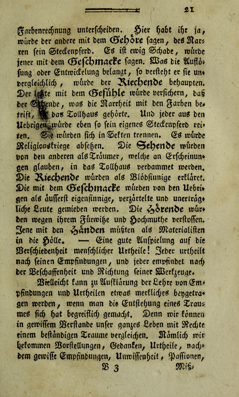 garbenredjnung unterfdjeiben. fjabt if)c ja, roürbc ber anbere mit bem (Sdybvc fagen, bc$3lar* rcn fein ©tecfenpferb. (£$ ift cmig @d)abe, mürbe jener mit bem (ScfcbmacU fagen. SBaö bie 2£uffo* fung ober gntmicfefung befangt, fo »erfleht er fte un* pergfei^ticb, mürbe ber Jltecbertbe behaupten. ber (Sigtfnbe, mag bie Slarrpeit mit ben garben be* tri ft, jÄbaS £otff)au$ gehörte. Unb jeber aus ben SfWigtonSftiege abfcj$en. Sie @d>enbe mürben pon ben anberen als Träumer, me(cf;e an Qrrfdjeinun* gen glauben, in baS £oll()aus perbammet merben. Sit l&itdytttbt mürben afö SBIobjtunige erkläret. Sie mit bem (Sefcbmacte mürben pon ben UebriV gen als aufferft eigenji'nnige, perjartelte unb unertrag* lidje ßeute gemteben merben. Ste ^btettbe mür* ben megen i^rem gürmi|e unb jg>ocfjmutbe Perftoffen. 3ene mit ben y^ältbctt müßten als SJcateriaüfterc in bie g>ÖUc. — Qi ne gute Sfnfpielung auf bie 58erfcfjiebenl)eit menfcfjlt<f;er Urtfjeile! 3eber urtf;eift na<$ feinen Qrmpfi'nbungen, unb jeber empftubet nacf; ber 58efcf)affen^ett unb 3?icf)tung feiner ÜSßerfjeuge* Steßeicbt fann $u Stuffiarung ber&efjre uon(£m* pfmbungen unb Urteilen etmaS merflicfjes bepgetra* gen merben, menn man bie ©ntflef>ung eines £rau* meS fid) (>at begreiflief; gemacht, Senn mir fbnnen in gemifiem SSerflanbe unfer ganzes ßeben mit S?ecbte einem beftanbigen Traume Pergleicfjen. Stamlidj mir feefommen 2$or|Mqngen, ©ebanfen, Urtfjeile, nacf;* bem gemifFc Smpfinbungen, Unmijfenljeit, ^aflfionen, SB 3 mip