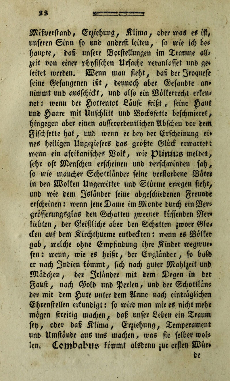 ©ugoerffönb / ©rjiegung, Äfimo, ober noatf e$ ifl, unferen ©inn fo unb cmberjtleifen, fo wie tcg be* gmipte, bag unfere ©orßellungen im Traume att* get't Pon einer pgpgfcgen ttrfaege oeranfaffet unb ge# leitet werben. SBenn men liegt, bogberSwjwf* feine ©efangenen igt , bennoeg aber ©efanbte an* nimmt unb ouöfc^trff, unb alfo ein ©dderredjt erfen* net: wenn ber ^otfentot Cdufe frißt ^ feine $aut unb £jaare mit Unfcglitt unb ©odtffette befegmieret, gingegen aber einen aufferprbentltcgen &bfcgeu Por bem gifegfette gat, unb trenn er bep ber ©rfegetnung et* netf geiligen Itnge^ieferß baö größte ©lud erwartet: wenn ein aftifanifegetf ©off, wie pitttü;s melbet, fegr oft ©lenfcgen erfegeinen unb berfegwinben fag, fo wie maneger ©cgottldnber feine beworbene ©afee in ben SBolfen ilngewitter unb ©türme erregen fiegt, unb wie bem Stffdnber feine abgefegiebenen greunbe erfegeinen: wenn jene Same imSTconbe bureg ein ©er* grdfierungtfglaö ben ©egatten jweener füfienben ©er* liebten, ber ©eiftlicge aber ben ©egatten jwoer @lo# den auf bem Äircgtgurme entbedten: wenn ed ©oder gab, weiege ogne ©mpgnbung igre Äinber wegwur* fen: wenn/ wie ed geigt, ber ©nglanber, fo halb er naeg 3>nbien fdmmt, ficg naeg guter ©cagfyeit unb JOcdbcgen, ber 3>tldnber mit bem Segen tn bet gaUß, naeg ©oib unb perlen, unb ber ©d;ottldn* ber mit bem £)ute unter bem SCrme naeg eintrdgficgen ©grenftellen erfunbigt: fo wirb man mired nicgtmegr mögen flreifig madjen, tag unfer ßeben ein Traum feg, ober bag ^lima, ©rjiegung, Temperament unb ilmftdnbe aud und maegen, wag ge felbet wob len, Cctnbabtis femmt aldbcmi $ur erflen 23ur* be