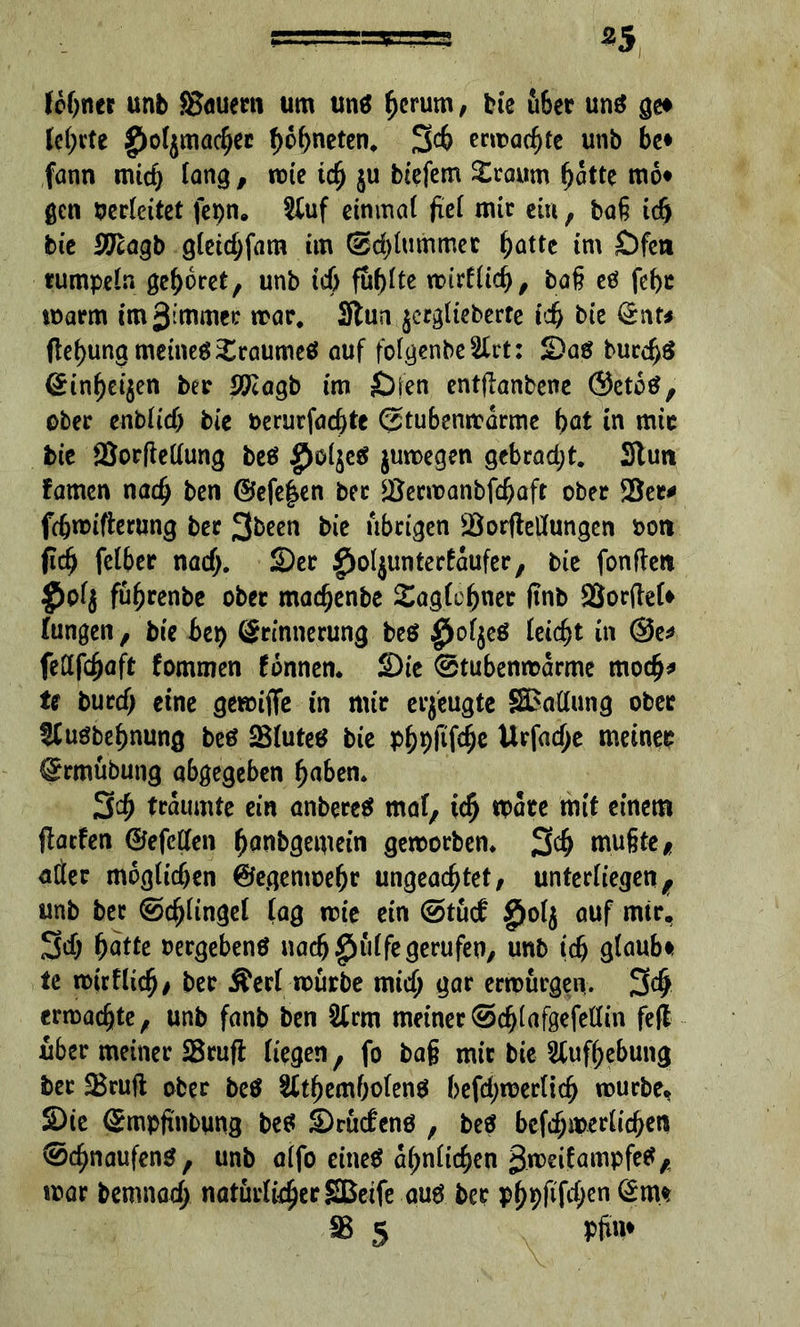 *5 ferner unb SBfluern um uns hcrum, bie filier uns ge# le(;vte greljmachec hohneten. 34 ermatte unb be* fann mich lang, nrie td) ju btefem £raum ^atte mo* gen berleitet fepn. &uf einmal fiel mir ein, baß id) bie Sftagb gleidjfam im @d)lummer hätte tm Öfen rumpeln gehöret, unb ich füllte retrflid), baß es fcf>c rearm im3immer mar* 3tun jerglieberre ich bie Ent* ftef)ung meines Traumes auf folgenbe^rt: Sas buccf)S Einheiten ber Jftagb im Öfen entflanbene ©etoS, ober enblid) bie berurfachte ©tubemrarme bat in mir bie *8or(ledung beS $eS jureegen gebradjt. Stun famen nach ben ©efe^en ber *Berreanbfchaft ober !Bec* fchreifterung ber 3&een bie übrigen iBorftedungen bon (ich fclber nad). Ser ^oljunterfaufer, bie fonfteit $bl$ fü^renbe ober maegenbe Saglofjner (inb 2Jor(tel# lungen, bie bep Erinnerung beS $ol$eS leicht in @e* fedfehajt fommen tonnen. Sie @tubenrearme moch* U burcf; eine gereifte in mir erzeugte Stallung ober $Cusbef)nung beö SBluteS bie pfjpfifcfje Urfad;e meiner Ermübung abgegeben f)aben. 34 träumte ein anbereS mal, id) reare mit einem ftaefen ©efeden ^anbgemein gereorben. 34 mußte, ader möglichen ©egenreehr ungeachtet, unterliegen, unb ber ©djltngel lag rcie ein @tucf §ol$ auf mir, 3$ hatte vergebens nach£)ülfe gerufen, unb ich glaub# te reirfließ, *>er Äerl reurbe mich gar erwürgen. 34 erwachte, unb fanb ben 2£rm meiner ©chlafgefedin feft über meiner SBruft liegen, fo baß mir bie Aufhebung bet &ruft ober beS &tf)emholenS befd)reer(ich rourbe. Sie Empß'nbung beS Srüctens , beS befchmerlichen ®chnaufenS, unb alfo eines ähnlichen greeifampfeS, war bemnad; natürlicher SBeife aus ber Ph9flf4cn @m* 58 5 Pftm