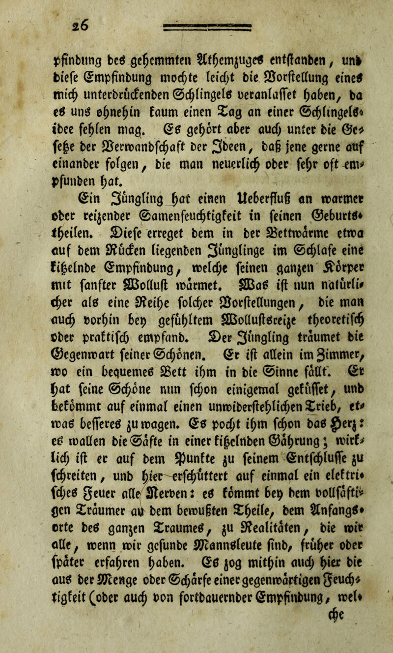 *6 pjtnbimg be? gehemmten Sftljemjuge* entftanben, unb biefe Smpfinbung mochte leiebt bie SBorftetlung eine* mtef) unterbruefenben @cf)lingelö ueranlafiet fyabcn, ba e? uti? efmeljin faum einen £ag an einer ©d}ftngel?« ibee fehlen mag. Qß gehört aber audj unter bie @e* fe|e ber SBermanbfcfjafi' ber 3freen/ bafj jene gerne auf einonber folgen, bie man neuerlich ober feljr oft em* pfunben f)at. Sin Sungfitig Jat einen Ueberflufj an matrnet ober reijenber ©amenfeuc^tigfeit in feinen ©eburt?* t^etfen. Siefe erreget bem in ber 2$ettrodrmc etma auf bem 9?u<fen liegenben Siingltnge im ©cfjlafe eine ti|elnbe Smpfinbung, meiere feinen ganjen Äcrper tritt fanfter SBolluft mdrmet. SBa? ift nun natürli# cfjer al? eine Steifje fofe^er SSorftellungen , bie man audj oor^in bep gefugtem SBolluftöceije tfjeoretifdj ober praftifcö empfanb. S)er Jüngling träumet bie ©egenmart feiner ©ebenen. Sr ift allein imStmmer, mo ein bequeme? SBett ibm in bie ©innc fallt. Sc f)at feine ©djone nun fd)on einigemal gelüftet, unb feefbmmt auf einmal einen unmiberftefdidjen £rieb, tu ma? beftere? jumagen. S? podjt i$m fd>on baß $er$: e? mallen bie^afte in einer fifclnben ©d()rung; rcirl* lief; ift er auf bem fünfte $u feinem Sntfcfdufle ju fc^reiten, unb fjkr-eefddittert auf einmal ein eleftri# fdje? geuer alle Sterben: cß fdmmt bep bem bollfaftfr gen Xrdumer au bem bemufjten Steile, bem Sfnfang?* erte be? ganjen Sraume?, ju Realitäten, bie mir alle, menn mir gefunbe #cann?leute finb, früher ober fpdtec erfahren f)aben. S? 50g mithin aud> f>ier bie au? ber Stenge ober ©djarfe einer gegenwärtigen geudj* tigleit(ober aud) bon foribauernberSmpfinbung, meU