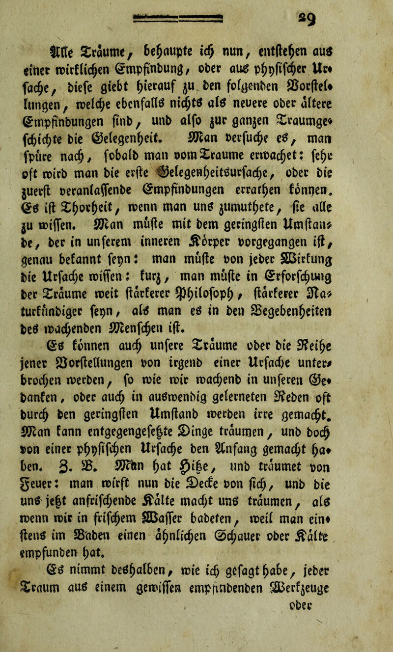 *9 Me £roumc, 6c^auptc id> nun, entfielen au« einer mirf liehen ©mpfinbung, ober au« phpfiföer Uw fache, biefe giebt hierauf ju ben folgenden SßocfleU langen, n>elc^e ebenfalls nichts als neuere ober altere (£mpftnbungen ftnb, unb alfo $ur ganjen Xraumge* febt^te bie (gelegenst. 2Jlan berfuche eS, man fpure nach, fobalb man oomTraume ermaßet; fe^c oft mirb man bie erfte ®elegeHheitSurfad)e, ober bie $uer(t beranlaflenbe ©mpfinbungen erraten Tonnen, @s ift wenn man un* jumut^ete, fte alle $u miflen. SQflan mutfe mit bem geringften Umjlan* be, bee in unferem inneren Äorper borgegangen ift, genau befannt fepn t man müfle bon jeber SBiching bie Urfad;e miffen: furj, man muflc in (£rforfd)U<ig ber Traume meit ftarferer Q)f)ilofopf), ftarferer 3to* turfünbiger fepn, als man es in ben ^Begebenheiten fce« madjenben 9Rtnfc^en ift* ©6 tonnen auch unfere Traume ober bie 3?eifje jener SSorftellungen bon irgenb einer Ucfad)e unter# brodjen meeben, fo mie mir machenb in unferen @e* banten, ober auch in auSmenbig gelerneten 3?eben oft burch ben geringften Umftanb merben irre gemacht. ffiian fann entgegengefe|te Singe träumen, unb boefj bon einer p^pfifc0en Urfadje ben Anfang gemacht ha» ben* 3* 2J?hn hat £)i|e, unb träumet pon geuer: man mirft nun bie Sede bon (ich, unb bie uns je|t anfrifchenbe Äalte macht uns träumen, als menn mir in frifchem SBafler babefen, meil man ein» ftens im SBaben einen ähnlichen (Schauer ober Äalte empfunben hat* @S nimmt beShalben, mie id; gefagthabe, jeber Sraum aus einem gereiften empfinbenben SEerfyeuge ober