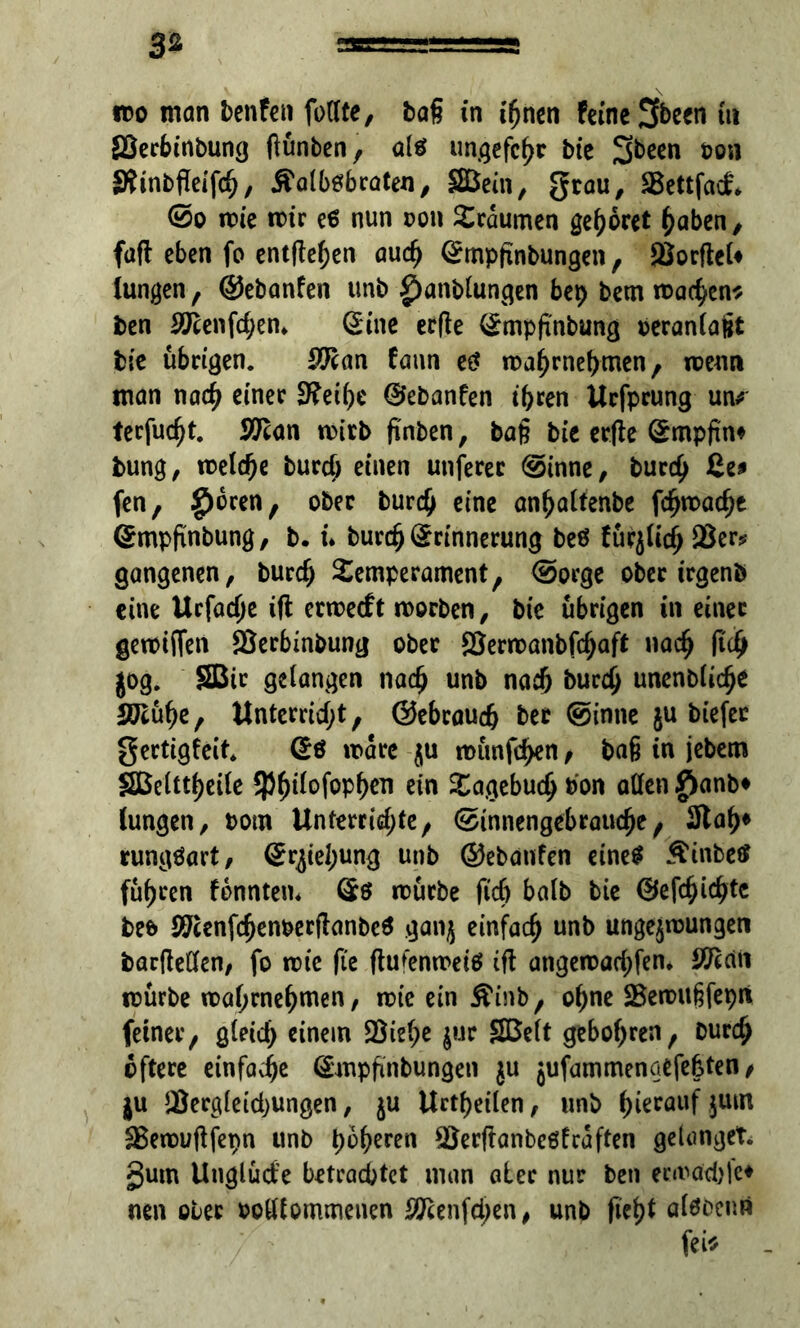 3* ido man benfen füllte, bag in ihnen feine 3been tu ffierbt'nbung fiünben, a1$ unqefcfjr Die ton Stinbfleifch, Äalbtfbraten, SBeüi, $rou/ SBettfad* @o wie wir e6 nun oon Traumen gehöret haben, fafl eben fo entfielen auch Empfinbungen, SSorfteU lungen, ©ebanfen unb £)anblunvqen bep bem wa^en* ben 37cenfd;en* Eine erfle Empfinbung beranlajjt bie übrigen. £ftan fann e£ wahrnehmen, wenn man nach einer 3?ei()e ©ebanfen ihren Urfprung un* terfudjt. Wan wirb finben, bafj bie erfte Empfin* bung, meiere burd; einen utiferec @inne, burd) ße* fen, £>6ren, ober burdj eine anhaltenbe fdjwache Empftnbung, b. u Durch Erinnerung beö fürjlich 2$er* gangenen, burd) Temperament, ©orge ober irgenö eine Urfodje ift erwetft worben, bie übrigen in einer gewtffen SJerbinbung ober ©erwanbfd;aft nach ftdj jog. SBir gelangen nach unb nach burd) unenbliche SEühe, ttnterrid;t, ©ebraud) bec ©inne ju biefec gertigfeit. Eö wäre $u wünfchen, bag in jebem Sßeütheile SPfjifofophen ein Tagebuch bon allen |ianb» lungen, bom Unterrid;te, ©innengebrauche, 3tah* rungöart, Erjtel;ung unb ©ebanfen eine* Äinbect führen fonntem Es würbe ftd) halb bie ©efdjichtc be& #cenfdjenberflanbc$ ganj einfach unb ungezwungen barfteden, fo wie fte ftufenweiö ift angewad;fen. ÖKciii würbe wahrnehmen, wie ein £inb, ohne SBewugfepit feiner, gletd) einem Söiehe jur SBelt gebohren, Durch öftere einfache Empfmbungen $u jufammenqefefcten, ju JBerg(eid)Ungen, ju Urteilen, unb herauf juin Sßewuftfepn unb höheren $8erftanbe6fcaften gelanget, gum Unglüd’e betrachtet man ater nur ben enraebfe* neu ober botltommenen $cenfd)en, unb ficht alöoenn fei*