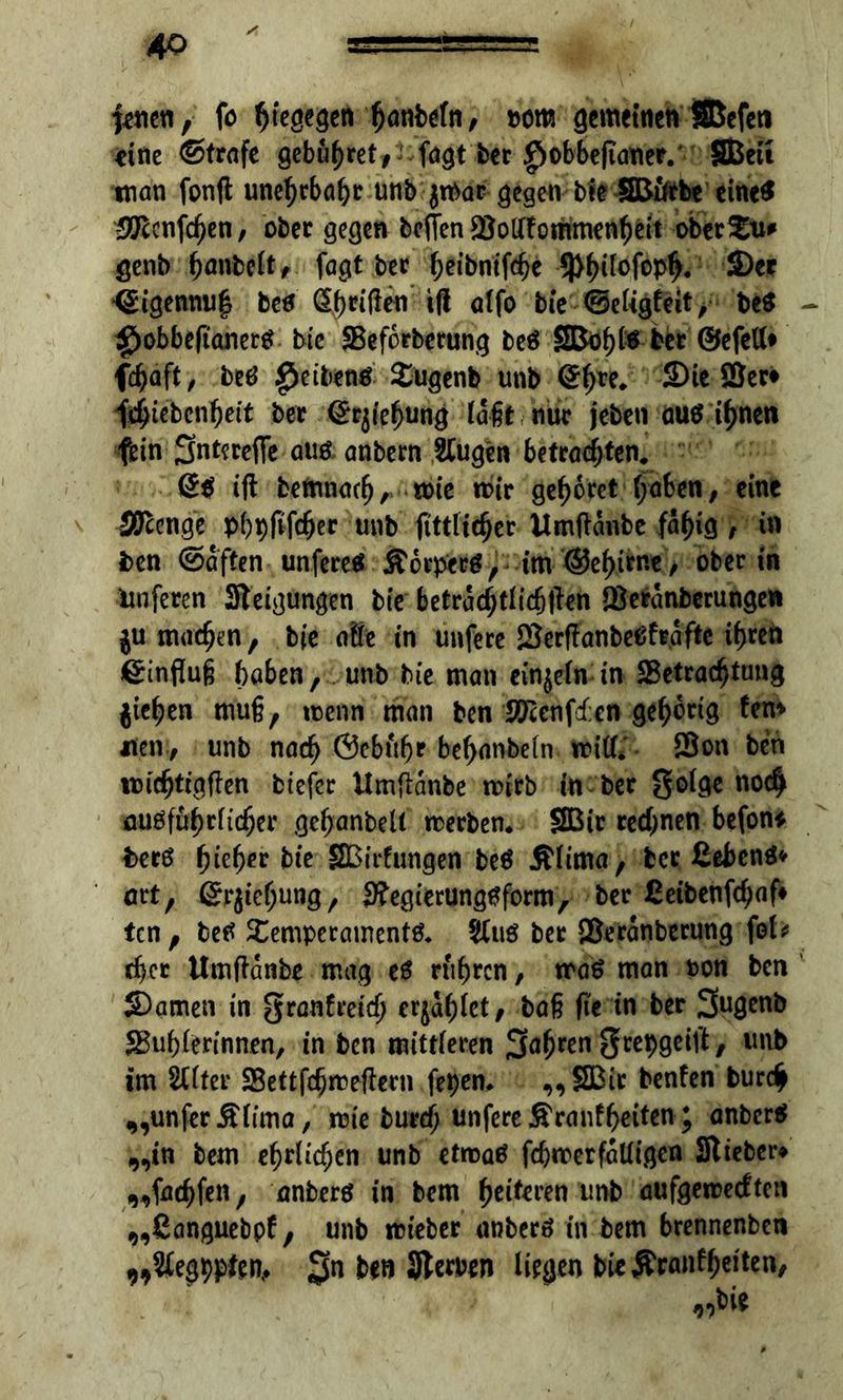 jenen, fo ßtegegen hanbefn, uom gemeinen SBefeti eine ©träfe gebühret, fngt bet |iobbe(ianer. SBeu man fonft une^tbabr unb jtpat gegen ble S&ifrbe eine* -SÖ'ccnfc^en, ober gegen be(Ten BotffommenhHt oberen# genb hantelt, fagt bet fjetbntfcbe ^(tofop^. Ser <£igennu| betf Reißen tß alfo bte ©eligfeit, be$ $obbe(taner$ bie Beforberung beö ber ©efett* fchaft, betf Reiben# Tugenb unb @hte* Sie Ser* fdjtebenljett bet ©rjiehung laßt nur jeben au$ ißnen fein 3nt^w(Te auö anbetn SCugen betrauten. iß bemnaefj, toie mir gebotet haben, eine Stetige phpfifcljer unb ftttltc^ct Umßanbe fähig , in ben ©affen unfereä &6tpetg, im ©e^irne, Oberin ünfeten Steigungen bie betrachtlicßßen Betänberungew $u machen, bie affe in unfere Berßanbeüfräfte ihren Hinflug haben, unb bie man einzeln in Betrachtung pichen muß, roenn man ben Beenden gehörig fen* jnen, unb nach ©ebufjr bef>anbeln miß*' Bon ben michtigßen fctefee Umßanbe roirb in ber golge noch fluöfuhrficher gehanbelt tterben. SBir rechnen befon* berö f)icf)ev bie SBirfungen be$ Älima, bet ßebenö* ort, ©tjießung, jftegi'crungtfform, ber ßeibenfehaf» ten, betf Temperamente $uö ber Beränberung fei* djet Umßanbe mag e6 rühren, traö man ton ben Samen in granfreidj cr^afjlct / baß fte in ber 3U0W& Buhlerinnen, in ben mittleren fahren grepgeift, unb im SUter Bettfdjmeßern fepern „SBtr benfen burch „unfer£lfma, mie burch unfere jS'rcmf^citcn; anbcr$ „in bem ehrlichen unb etroaä fchmerfätligen Stieben „fachfen, anberö in bem heitren unb aufgeroeeften „ßanguebpf, unb mieber tmberö in bem btennenben 9,2fegppten, $n ben Sterben liegen bie$ranff)eiten,