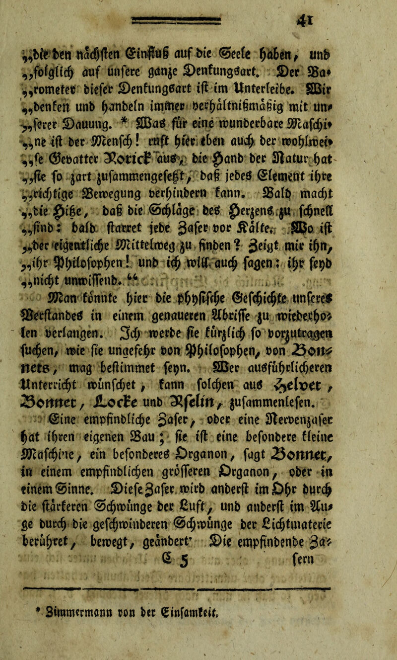 ^,bfr ben nadf)ften GHnffug auf bie Seele ^aBen ^ unb „fölglich auf unfere gdnje S>enfungäart. 2)er S5a# „rometet biefer Senfungeart tfl im Unterleib*. SBir „benlett unb hanteln immer bechaltnißmaßig mit un# öftrer SDauuug. * SBaö für eine wunderbare SJcafchi* ^ne itf ber Äftenfch! ruft t>ftc eben auch ber wohlwei* ,,{e (Sebattcr XoricE aus > bie $anb ber Statur hat „fte fo $art jufammengefeft, baß jebeö Element ihre „richtige Bewegung berljmbern fann. JBalb macht „fcie £i§e, baß bie ©erläge beö gJerjenSnju fcßned „fi'nb: balb flarret jebe öoc Äalfe*; SBo ift >9ber «eigentliche Mittelweg ju finden ? jjeigt mir ihn, „fyt 5)l;Ücfop^en ! unb ich wißVauch fagen: ihr fepb „nicht unwiffenb. “ WTcantonnte \)kt bie phfiflfrhe ©efc^ic^te untere* ©erftanbe* in einem genaueren Slbrifie ju iprcbetho* len bedangen. %d) werbe fte fürjlich fo borjutrggett fue^en, wie fte ungefefjr oon ^^tlofop^en^ oon 25on* trete, mag befiimmet fepn. SBer ausführlicheren Unterricht münfcßet, fann foldjen aus faelvct , Zicttttet, SLocEe unb cRfclinr jufammenlefen. Sine empfindliche Safer f ober eine Stecoenjafec hat ihren eigenen 23au; fie iß eine befonbere fleine SJcafchine, ein befonbereS Organon, fugt Sonnet, in einem empfindlichen größeren Örganon, ober in einemSinne. ©iefeSafer.roirb anberft tm£)hc burdj> bie ftarferen Schwünge ber ßuft, unb anberß im %\\* ge burch bie gefd^winberen Schwünge der ßicfjtmatede berühret, bewegt, geändert* 2)te empfindende Sa* S 5 fern * Siinmcrmatm von Ut <£infflmfeifp