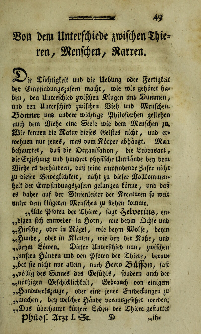 SJon bem Untetfcpiebe ätmf$MS&ie= reit/ ^enf^en, hatten. £ncf;tigfeie unb bie Uebung ober ^ectigfeit bet Grmpftnbungfyafern maept, roie roic geparet pa* ben, ben Untecfcpieb jroifepen klugen unb Summen, unb ben Untcrfcpieb jroifepen *Biep unb Sftenfcpem •ÖOttttet unb anbete wichtige Sppilofoppen gefielen auep bem 2$iepe eine @eefe roie bem Sftenfcpen ju* SBtr fennen bie Statue biefeö ©eiftetf niept , unb ec* roepnen nur jene$/ roatf trom Körper abpangt. 9Ran behauptet, bag bie Srganifation, bie £eben*art, bie @:rjiepung unb punbert p^>pfifd>c Umftanbe bep bem ffiiepe eö berpinbern, bag feine empftnbenbe ^3afec niept ju biefec SSeroeglicpfett, niept $u biefer SMfommen* Peit bec (Srmpfinbungetyafern gelangen tonne, unb bag eä bapee auf bec @tufenleitec bec Kreaturen fo roeit unter bem flügeren Sftenfcpen ju fielen tomme. „2Clle Pfoten bec Spiere, fagt v^efoetwö, en* „feigen (tep entroeber in £)orn, roie bepm £)cpfe unb „fiiefepe, ober in Stagel, roie bepm SBolfe, bepm „|>unbe, ober in flauen, rote bep bec &a|e/ unb „bepm ßoroen. £)iefer Unterfcpieb nun/ jroifepen „unfern £anben unb ben Pfoten bec Spiere/ berau* „bet fte niept nuc allein, naep |Jerrn -Suffoit, fall „bollig beö ©inneS beö ©efüpltf, fonbecn auep bec „notpigen ©efepkflicpfcit, ©ebrauep oon einigem „£anbroerf$jeuge, ober eine jener (£ntbetfungen ju „maepen / bep roelcper $anbe oorautfgefepet roerben; „£>aä überhaupt fur^ere £eben bec Spiere geftattet pl)Ü0f. 2lt$t I. St. $> „ih*