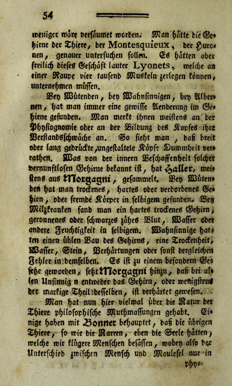 «ßeuiger m<5re berfaumet rocrben; Wien hotte bie@e* |>irne ber Ztytxt, ber Montesquieux, ber gwrc* nen, genauer unterließen fotten. £ß Ratten aber freilich bt'efeß @efcf;aft iauter Lyonets , roeiche an einet 3?aupe hier taufenb STlußfeln jertegen tonnen, unternehmen muffen. SBep SBütenben, ben SSßabnftnmgen, bei) SUber* tien, hat man immer eine geroiffe Stenberung im ©e* hirne gefunben* Sftan merft ihnen meiftenß an ber 9)^pfiO(jnomie ober an ber SBiibung beß Äopfeß ihre 23erftanbßjrhmache an. @o ftef)t man } ba§ breit ober fang gebrucfte/Ungeftaltele Äbpfe Dummheit t>er* rathen. SBaß ron ber innern SBefd;a(fenheit fok&er feernunftfofen ©ehirtie befannt ift, hat fallet, mei* ftenß auß tnocgctgni , gefammelt. SBep SButen» beri hat man troefeneß, harteß ober Perborbeneß @e* $irn, ober frembe Äcrpet in felbtgem. gefunben* Se^ Rftif jfranfen fanb man ein harteß troebeneß ©ehirn, geronnenem ober fchn)ar$eß }af)eß 25iut, SBafiet ober <mbere geuchtigfeit in feibigem. Sßahnffnnige hat* ten einen übten 25au beß ®ehifnö/ eine Srocfenheit, SBafler, @tein, SBcrhartungen ober jonft begleichen gehier in bemfeiben. (Sß ift $u einem befonbern @e* fe|e geworben, fe|ttTIorgagm hmju, baß bei af> Cen Unftnnig n entweber baß ©ehirn, ober wemgfteuß ber marfige 2hcii:beffe(benr ift Perbartet getvefen. SO’can hat nun ^ier t>ief«nal über bie Statur bet Zt)kxt phMofophifche S^uthmaflungen gehabt. Qi* nige haben mit 23ottttet behauptet, baß bie übrigen Shterey-fo »te bie Starren, eben bie @ee(e hatteny melche mit f (tigere öften (eben befaffen, mobep atfo b&c Unterfdjieb jnnfehen SPcenfth unb #cautefet nur in Phr-