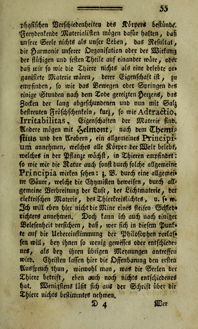 pgpftfcgen SSerfcgiebengeiteii bt$ &6tpefc$ 6cflunb£ ‘gcepbenfenbe 'föaterialiflen mögen bafuc galten, tag unfece @eeie mcfjtö als unfer Geben, baö Stefullat, bte Harmonie unferer Örgantfation ober bet Sßitfmtg ber jlugigen unb feilen Xgeile auf einanbec roare, obet tag tote fo rote bie £gicre niegts afä eine belebte otf ganiftrte Meuterte roaren, berec (Ürigenfcgaft tft, $u empfinben, fo roie baö ÜBeroegen obet @pringen beg einige öfunben naeg bem £obe gereijten ^erjens, ba$ Socfen ber fang abgefdjunbenen unb nun mit @afj bellreuten gr6fd;fd;enfe(n, furj, fo rote Adtra&io, >Irritabilitas, (£igenfcgafteti bet Materie ftnb. habere mögen mit ^elmont, naeg bem jitua unb ben Arabern, ein adgemeineä Prineipi* um annegmen, roelcgeö ade Äorper ber SBelt belebe roeiege* in ber *PfTanje roacgfl, in Spieren empfi'nbet: fo roie roir bte Statur aueg fotifl büreg folege allgemeine Principia roirfen fegen: j. SB. bureg eine adgemet* ne ©Iure, roefege bie (Sgpmiflen beroeifen, bureg atf* gemeine SBerbreitung ber ßuft, ber ßicgtmaterie, ber eieftrifegen Materie, bee? £gierfrei$tid;teS, u. f* ro, 3cg rotd eben gier niegt bte SSTtine eine« fleifen ©dfteb* tiegterö atmegmen. S)od; fann td) aueg naeg einiger SBeiefengeit uer|tcgern, tag, roer fteg in tiefem $unf» te auf bie Ueberetnfltmmung ber *pgi(ofopgen Pertaf* fea roid , bep ignen fo roenig gerotflfcö ober entfdglebe* ne$, attf bep igren übrigen ^epnungen antreffen roirb* dgriflen faffen gier bie öffenbarung ben er(len SCuöfprucg tgun, roteroogi man, roa* bte @ee(en ber. Sgiere betrtft, eben aueg noeg niegts entfd)iebeneö gat. SBenigflenS lagt fteg au$ ber ©egrift über bie Sgiere niegtö befiimmteä negmen. S) 4 ©er