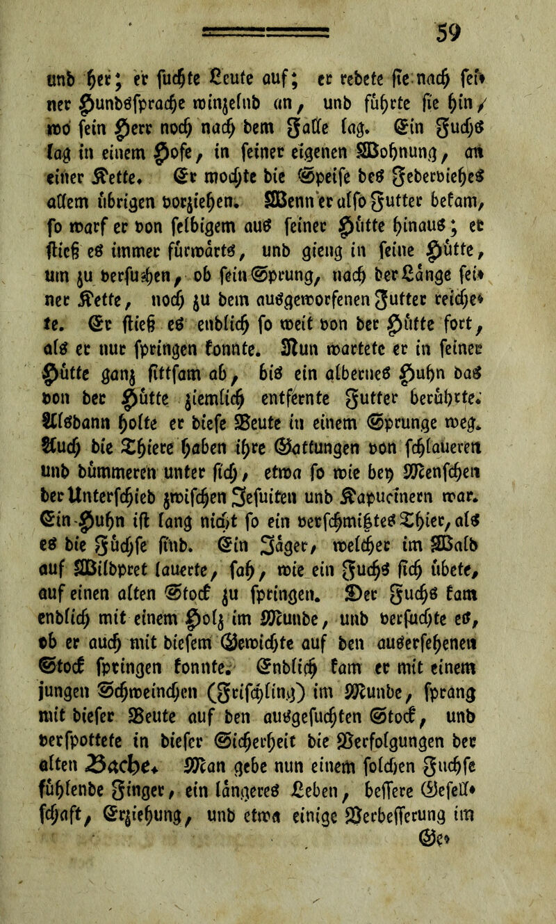 unb fjer; ec fu#te ßeufe auf; cc rebete fte na# fef> ner $unbffpra#e winjelnb an, unb führte fie i)in/ wo fein giere no# na# bem gatte faß. ©in gu#S (aß in einem $ofe, in feiner eigenen SBoßnung, an einer ^ette. ©c mochte bie ©peife bef geberoießef attem übrigen borjiefjen; SBenn er atfo gutter befam, fo warf er oon felbigem au$ feiner glitte l)inau$; er fließ e$ immer fürwarts, unb gieng in feine £ütte, um ju berfu#en, ob fein©prung, na# ber Gange fei* nec ß'etfe, no# ju bem aufgeworfenen gutter rei#e* te. ©r fließ ef enbli# fo weit bon ber $üfte fort, alf ec nur fpringen fonnte. 3lun wartete er in feiner $ütte ganj ftttfam ab, biö ein albecnef g)u()n baf bon ber §ütte ji'emlt# entfernte gutter beruhte; Sllöbann fjolte er biefe SBeute in einem ©prunge weg. &u# bie 2#tete (jaben #re ©atfungen bon f#lauerett unb bummeren unter ft#, etwa fo wie bep SOfonf#^! becUnterf#ieb jwif#en Sefuiten unb Äapucmern war* ©in $uf)n ifl lang ni#t fo ein berf#mi|tef £f)iec,al$ ef bie gu#fe ftnb. ©in S^ger/ wel#ec im SBalb auf SBitbpret lauerte, faf), wie ein gu#f ft# übete, auf einen alten @tocf $u fpringen. 2)er gu#ö (am enbli# mit einem g)ol$ im SO'cunbe, unb berfu#te etf, tb er au# mit btefem ©ewt#te auf ben auferfe^eneti etoef fpringen fonnte. ©nbli# fam er mit einem jungen @#wetn#en (gcif#ling) im S^unbe, fprang mit biefer SBeute auf ben autfgefu#ten ©toef, unb berfpottefe in biefer @i#ei#eit bie SSerfolgungen ber alten 25&cbe+ SfJlan gebe nun einem fol#en gu#fe füßlenbe ginger, ein längere* Geben, beffere ©efett* f#aft, ©rjiefjung, unb etwa einige aSerbefferung tra ©e»