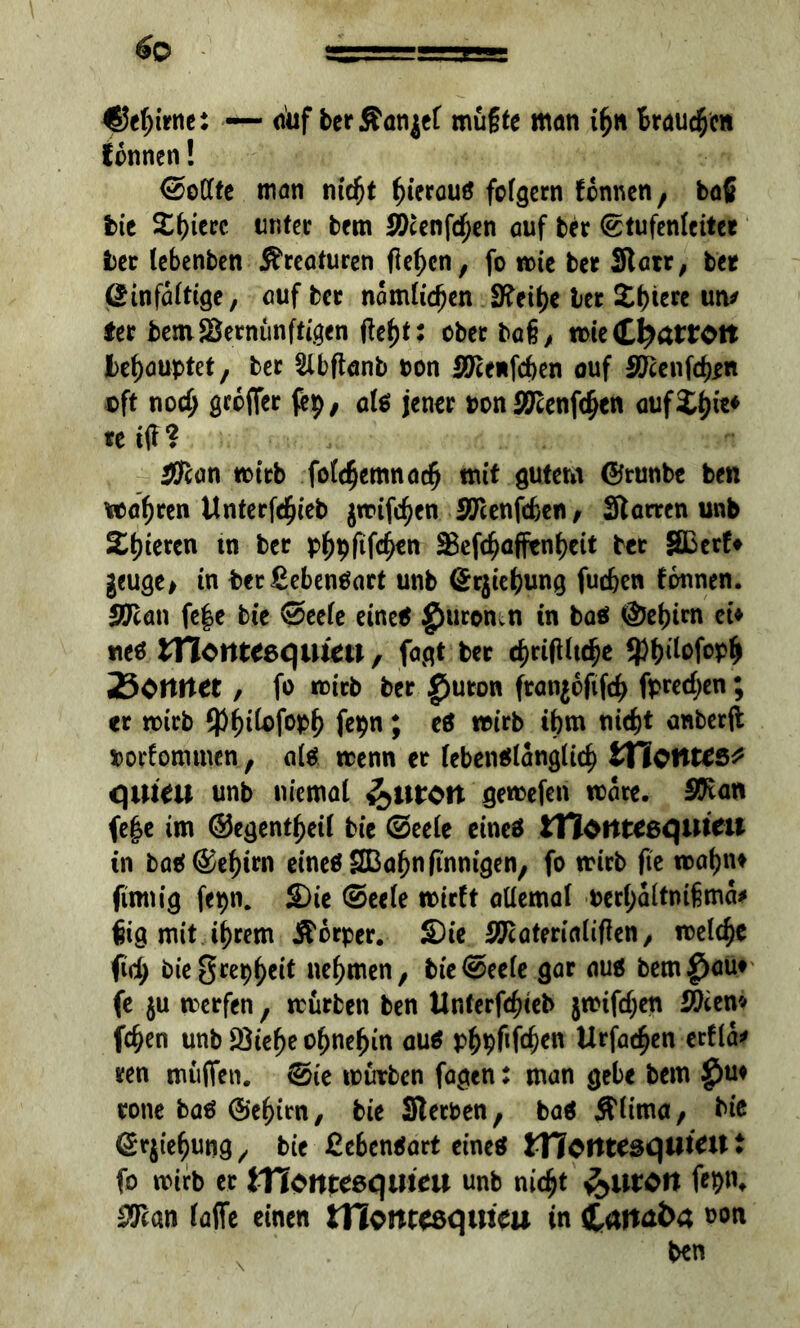 ^efjirne: — <uif ber ÄangeC müßte man ifcn braunen tonnen! <2>oCfte man m$t ^terauö folgern tonnen , ba{ bie X^ierc unter bem 2)cenfd)en auf ber (Stufenleiter ber lebenben Kreaturen flehen, fo tote ber Starr, ber @infa(tige, auf ber nomlidjen Stetfje ber £t)iere un* fer bem Vernünftigen fitfyt; ober baß, tote Chatrott behauptet, ber Slbftanb oon 30ce*fd)en auf 3ftenfd)*n oft nod; groffer fep, ati jener oon Äftenf^en otif3Df)ie* teiff? ÄTcan toirb fofdjemnacß mit gutem ©tunbe ben wahren Unterfdjieb jtoifdjen STcenfcfcen, Starren unb Zi)izren tn ber pf)pfif$en Vefd)affenf)ett ber SBerfr geuge, tn fcet£eben$art unb ©rjiefjung fuc&en tonnen. Sftan fe|e bie 0eefe eine* $uromn tn bas ÖJetjirn et» neö Zllcnteequim, fagt ber 4)rifUt(^e 9)f)ilofoplj 25ortrtee , fo toirb ber £)uton ftangoftfcf) fpredjen; er toirb $f)ifofop£ fepn; eö toirb ibm nid)t anberft oorfommen, alä toenn er tebenälangüd) WiotltCS* qiueu unb niemat getoefen toare. SJtan fe|e im ©egentfjeü bie ©eete eines itTotttceqilicil tn ba$ @ef)trn eines SBafjn (innigen, fo toirb (te toatjn» finnig fepn. £)ie @ee(e toirft aüemaf oertyaltmfma* ßig mit tf)rem Körper. S)ie Vtateriaiiffen, toelcfje fid; biegrepjjeit nehmen, bte@eete gar au* bem^au» fe ju merfen, trürben ben Unterfcfueb jtoifd;en 9)iw fc^en unb Vtefje o^ne^in aus p£pfifd)en Urfac^en erfla* ren muffen. (Sie mürben fagen: man gebe bem £)u» rone bas ®e$im, bie Sterben, baS Älima, biß Srgie^utjg, bie £cbenSart eine« tnerttesquKU t fo mirb ec tTiQnteeqiiieu unb nid^t 3>urOft feptu $can (affe einen tflont^quicu in i£att4&4 ootl ben