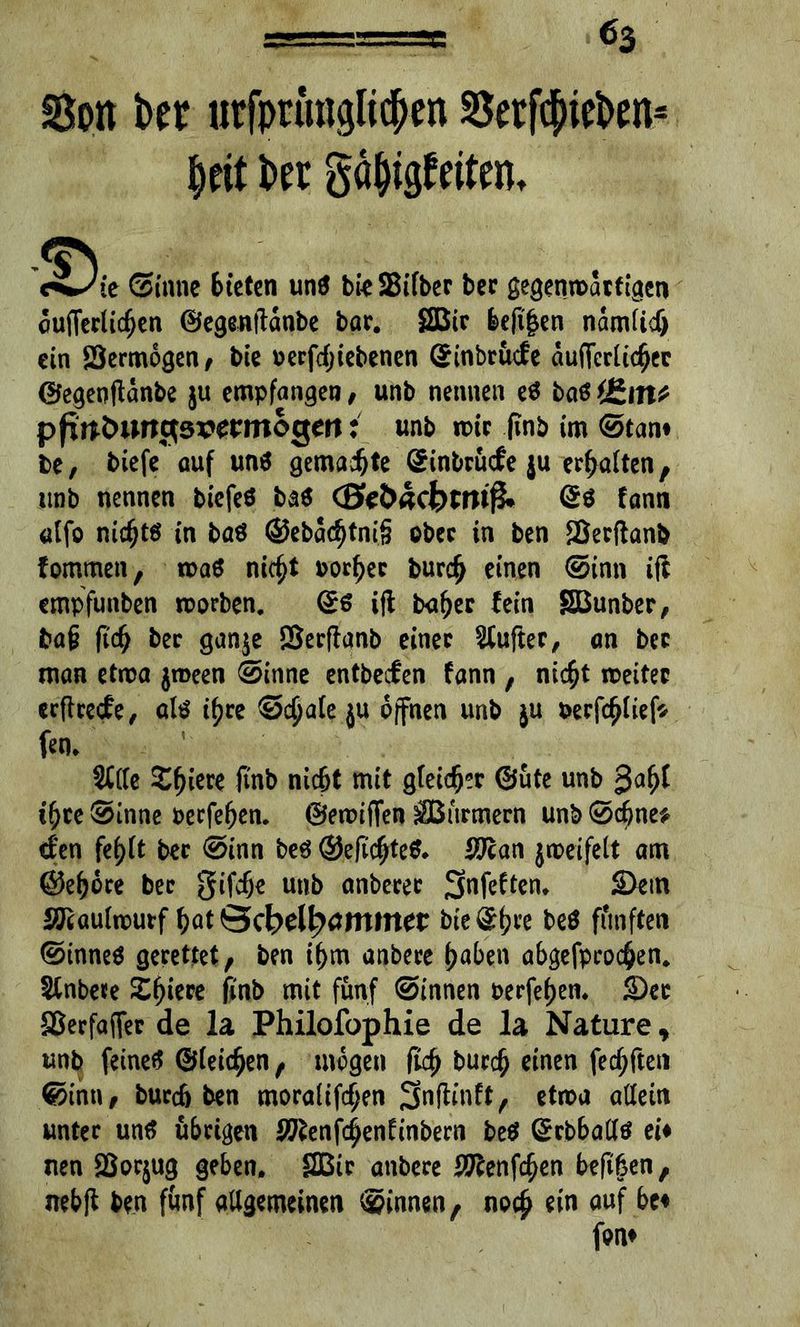 Sott bet urfprunglic&en Setftyiebm* ciJit Sinne bieten un$ bteSifber ber gegenwärtigen cuflerlicfjen ©egenftdnbe bar. 2Btr befi|en namlidj ein Sermbgen, bie 0 ergebenen Gfinbrücfe duflfcrlidjer ©egenftdnbe ju empfangen , unb nennen es baö fltin* pfwfciwge vermögen: unb mir finb im Stan# be, biefe auf un$ gemalte (£inbrü<fe ju erhalten, unb nennen biefeö ba$ (0e2>acbrmf£* fann «Ifo nicfjtö in baö ©eba<f)tni§ ober in ben Serftanb fommen, n>a6 nitf)t oorfjer burd> einen Sinn ift empfunben worben. ©$ ift bu^ec fein SBunber, baf? fid; ber gan$e SSerffanb einer dufter, an bec man etwa jroeen Sinne entbeefen fann , niefjt weiter erfheefe, als t^re Schale }U offnen unb $u oerfcfjliefs- fen. SCCTe Spiere finb nic&t mit gleicht ©üte unb ifytc Sinne verfemen, ©ewiffen ffiurmern unb Scbne* den fef>ft ber Sinn beä@.efic$te& ^an jweifelt am ©e^ore bec gifefje unb onbecer Sfafeftem Sem Maulwurf bat Öcbel|>tfmmer biedre beö fünften Stnneö gerettet, ben i^m anbere f>aben abgefpco$en. Sinbete Spiere finb mit fünf Sinnen oerfef)en. Ser SSerfaffer de la Philofophie de la Nature, unb feinet ©leiden, mögen flcf> bur$ einen (elften Sinn, burdj ben moralifcfjen Snftinft, etwa allein unter untf übrigen S^enfc^enfmbern beä ©rbballtf ei# nen SSorjug geben. 2Bir anbere i^enfe^en beft&en, nebff ben fünf allgemeinen Sinnen, noc£ ein auf be# fon#