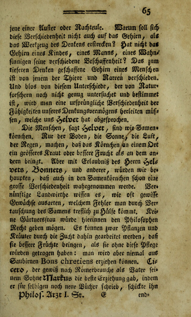 jene einer SCufler ober Stadjteufe. SSarum foft fich biefe Serfchiebenfjeit nicht auch auf ba$ ©ehiw, al* baö SBerfyeug beS Senfenö etftretfen? $at titelt ba* ©ehien eines Äinbeö, eines Stanns, eines SBahn/ finnigen feine Derfcbiebene SBefc^aflfen^ett? 3)aS $um tieferen £>enfen gefefjaffme ©e^iru eines Scenfcjjen ift Don jenem ber Spiere unb Staccert Derfchiebeiu Unb bioS Don biefem Untecfc^tcbe, bcc Don Statur» fordern noch nicht genug unterfucf;et unb befttmmet ift , trieb man eine urfprungiidje Serfchiebenheit ber ga^ig!eitenunfeeeöS)enfung0Decm6genö Verleiten müf* fen, treibe uns hat abgefprodjen. Sie Srenfchen, fagt fadvet , (tnb mj2®amen* fomdjen. Stur ber Soben, bie (Sonne, bie ßuft, ber Stegen, machen, bafjbas Äomchen/an einem Ort ein größeres Äraut ober beflfere grudjt afs an bem an* bern bringt. Slber mit Sriaubnig beS £errn ^cU Vtt&, ^Ottnetö, unb anberer, mürben mir be* Raupten, ba§ auch in ben Samenfbrn^cn f<f;on eine grojTe Serfchiebenheit mahrgenommen meebe. Sec* minftige £anbmirthe miffen es, tote oft gereifte ©emachfe ausarten, mdchem gef;(ec man butch Ser* taufdjung beS 0amenS treflich $u £uife fommt. Äei* ne ©artnerSfrau mürbe b Kennen ben ^)^tfofopben Stedjt geben mögen. (£s tonnen jmar *j)flan$en unb Äraufer burefj bie guc^t ba^in gearbeitet merben, baß fie beftere grüßte bringen, als fie ohne biefe $ffege mürben getragen haben: man mich aber niemal aus 0aubirnen Bons chretiens ergeben fonnen. £tV cero / ber gemig nach Stbmerbcaucbe als Safer fei* nem ©ohne tttaihis bie befte(£r§iehunggab, inbem er für felbigen noch neue Sucher fdjrieb, fd)icfrc t^>rr %t$t I. Qu ® mb*