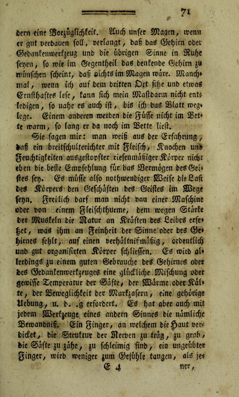 \ Vern eine 85orjugftd>fctt. S£uc5 unfcc $0tagen, wenn er gut verbauen foff, berfangt, baß baö @et)tm ober ©ebanfenwerfjeug unb bie übrigen ®inne in Stube fepen, fo wie im ©egentbeif baS benfenbe ©efjtrn wünfdjen fcf)etnt, bag »ic^tö im Sangen mare. SJcamfj* maf, wenn tcf) auf bem britfen £)pt ,ft|e unb ctnoaä CrrnftbaftcS fefe, fann ftd) mein $caffbarm nic^t ent« febigen, fo nabe eö auch iff, bis icf) baS SBiatt weg* (ege* Einern anberen werben bie güjfe ntc^t im Skt* U warm, fo fang er ba nodj im Eßcttc fielt. <5>ie fa.gen mir: man weiß aus ber ©rfabrung, fcaß ein breitfcbufteridjter mit gfeifcfj/ &nodjen unb geucbtigfeiten auSgeftopfter riefenmaßiger Körper nicfet eben bie bcfle ©mpfebfung für baS Skrmogen beS©ei« #eS fep. ©S müffe affo notfjmenbiger SBeife bfeßaft beö Äorperä ben ©elften beS ©eiffeS im Sßegc fepn. gmficb barf man nidjt bon einer Sftafcbine ober bon einem gfeifcfjtburme, bem wegen ©tarfe fcec Sftusfefn bie Statue an graften beS ßcibeS erfc> Jet, was if;m an geinbeit ber ©unne ober beS ®c* JitneS fe^ft, auf einen berbaftnißmaßig, orbentficf) unb gut orgamjtrten Äorper fcbfieffen. ©S mich flU lerbtngS $u einem guten ©ebrauebe beS ©ebtrneS ober fecS ®ebanfenwerf jeugeö eine gfüd:(icf;e Sftifdjung ober gemtife Temperatur ber @afte, ber .©arme, ober ftaf» te, ber Skweglidfjfeit ber Sftarfyöfern, eine geborige Hebung, u. b. ,g erforbert. ©s bat fl&w aud) jebem SBerfjeuge cineö anbern ®inneS bie namÜcbe Skwanbntß. ©in ginger, an wefd&em bie^aut ber* bicfety bie ©truftur ber Sterben $u trag, $u grob, bie ©affe ju jabe, $u fcßfeimig fi'nb, ein ungeübter ginger, wirb weniger $um ©efübfe taugen, als je*