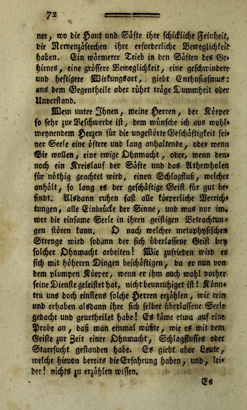 net, «50 bie $aut unb ©affe ihre fdfjufltdje geinbeif, bie 3t erben jdferdjen t^re erforberlief)e SBemegl ich fett haben, Sin marmerer $rieb tn ben ©affen beS @e* birneö, eine grodere SBemeglicbfeit, eine gefebminbetfr unb heftigere SBirfungSart, giebt Sntbuftafmu^: aus bem ©egentbetle aber ruh?* trage 5Dummbeit ober itnoccftanb. Sßem unter S^en, meine Herren, bec Äorper fo febt $ur*Befcbmerbe ift, bem munfebe idj aus mobl» mepnenbem fietjen für bie ungedbrte ©efebaftigfeit fei» ner ©eele eine öftere unb fang anbaltenbe, ober men« ©re motten, eine emige £>bnmacbt, ober, menn ben« noch ein Kreislauf ber ©dfte unb bas 2ttbembolen für notbig geachtet mirb, einen ©cblagflug, meldet anbdlt, fo fang eS ber gefebaftige ©eift für gut be« finbt. SClSbann ruben faft atte fdrperliebe Verrieb« Jungen, atte Sinbrücfe ber ©tnne, unb maS nur im« mer bie einfame ©eele tn ihren geifligen SBetracbtun* gen deren fann. £> nach melcber metapbpfifeben ©trenge mirb fobann ber (ich überladene ©eid bep folcber £)^nmadbt arbeiten! SBie jufricben mirb er ftcb mit beeren SDtngen befcbdftigen, ba er nun bon bem plumpen Äbrper, menn er ibm auch mobl uorber feine SDienttegeleiftet bat, nicht beunruhiget i(H $bnn» teil uns boeb einfienS folc^e £>etren erjagten, mte rein unb erhaben alSbann ihre ficb felbcr überladene ©eele gebaebt unb geurtbeilet i)abe! Ss tarne etma auf eine 9)robc an, ba§ man einmal mttfte, mie es mit bem ©eifie jur geit einer £>bnmacf)t, ©cblagffudeS ober ©tarrfuebt gedanben fyabu Ss giebt aber Ceute, melcbe ^teoon bereits bieSrfabrung haben, unb, lei» ber! nichts ju erjagen mijfem