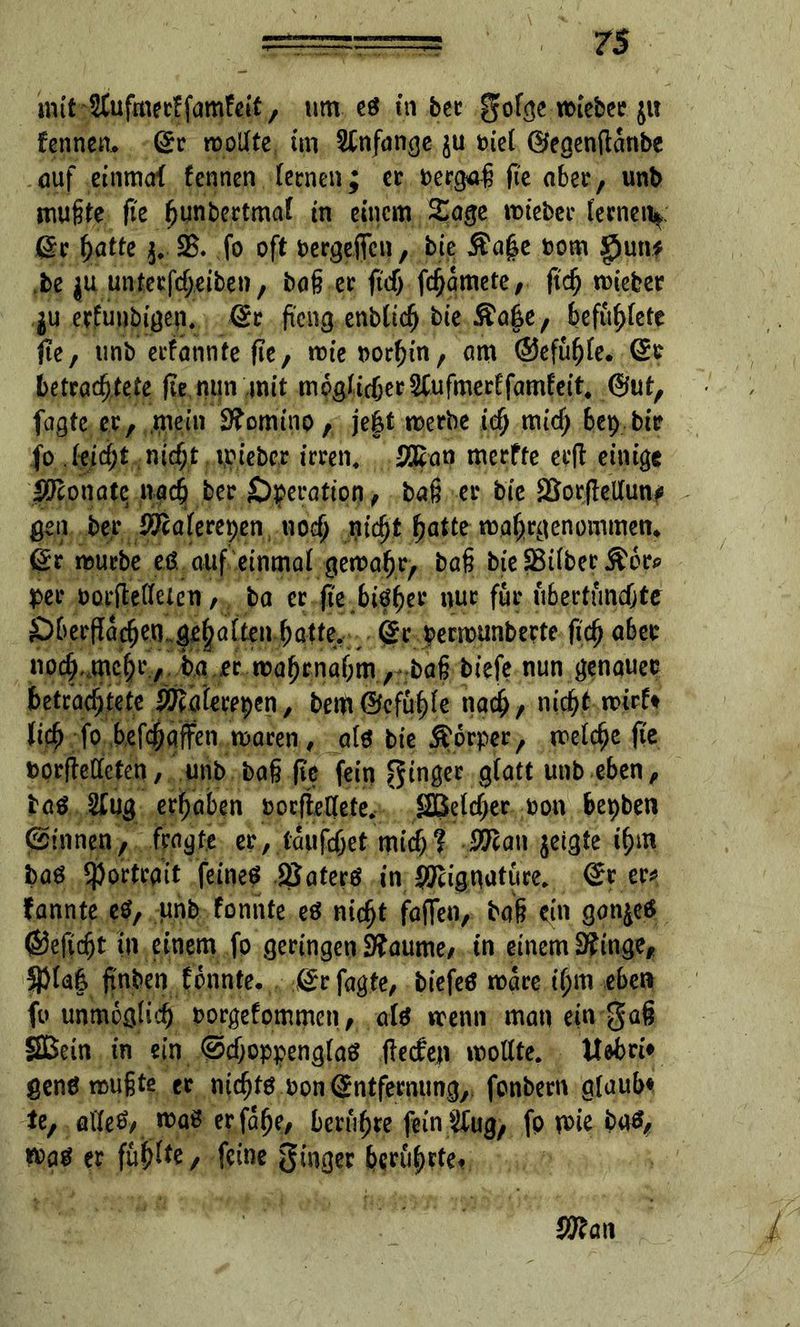 imt^ufmerffamFetf, um es in ber gofge miebee ju fennen, ßr wollte, im Anfänge ju tuet ©egenftanbe auf einmaf fennen (eenen; ce berga-ß fte ober, unb mußte fte ßunbertmal tn einem Sage mteber (eenen*: ßr hatte 25. fo oft bergeftcn, bie $ajk rom g)un? jbe ju untecfc^eibe»/ baß ee ftrfj fcfjamete/ ftch mieber $u erfunbtgen. ßr fteng entließ bie Äafee, befu^fete fte, unb erfatinfe fie, mieoorhin, am @efuh(e. ßr betrachtete (te.mtn mit möglicher &ufmerffamfeit4 ©ut, fagte er, mein 9?omino, je|t merbe ich «ueß bep bir fo (eicht nicht mieber irren. SEat» merfte erfl einige Monate nach ber Operation , baß er bie 25orftel(un* gen ber O&aferepen noch nicht hatte mahrgenommen» ßr mürbe eß auf einmal gemahr, baß bie SBttbec &6rp per borftetfeien, ba er fte btö^ev nur für übertuneßte Öberflacßen geßaften hatte, ßr bermunberte ftch aber noch mcßr, ba er ttaßrnahm, baß tiefe nun genauer betrachtete £Ea(erepen, bem©efuß(e nadß, nicht mirf* (icß fo befeßaffen mären, als bie Körper, melcße fte boriMcten, unb baß fie fein ginger g(att unb eben, taö 2£ug erhaben borftetfete. Sßelcßer oon bepben binnen, fragte er, taufeßet mich? #Ean jeigte ißm baö Portrait feineß SSaterö in SEignature. ßr er*, fannte e$, unb fonnte eö nießt fajTen, baß ein gon^eß ©efießt in einem fo geringen 2?aume/ in einem 3?inge, $(a| ftnben fonnte. ßr fagte, biefeß mare ißm eben fo unmöglich borgefommen, al* wenn man ein gaß Sßein in ein @cßoppeng(a$ ftetfeji moltte. ttebri* genö mußte er meßtö bon ßntfenutng, fonbern g(aub* te, aließ/ n)aö erfaße, berußte fein Äug, fp mir baß, w>aä er füß(te, feine ginger herußrte* mw