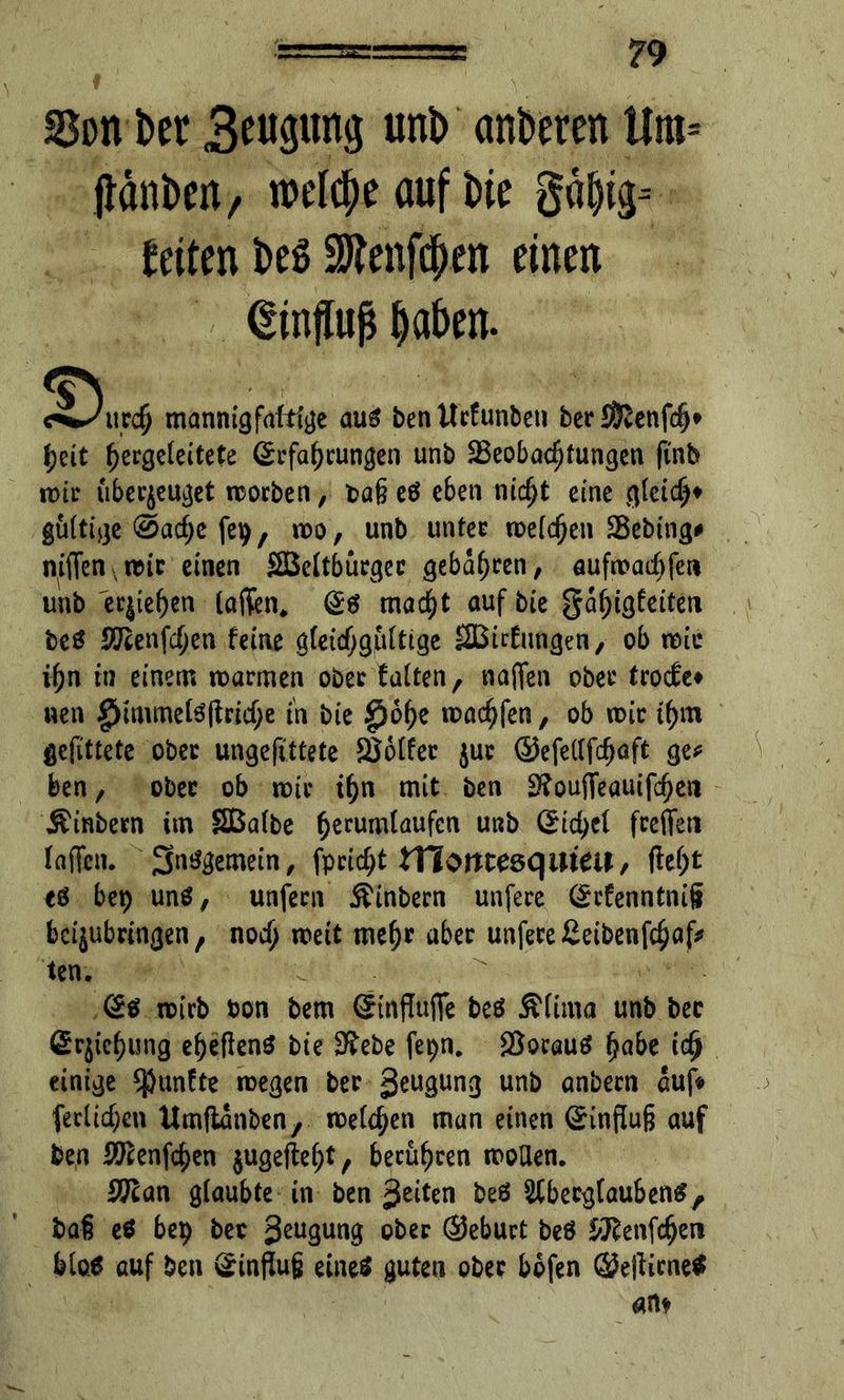 SSon ber unt> anderen Ura= jtänben, welche auf bie gd|ig-- feiten beS 9Jtei#en einen Einfluß laben. <§N <^/urc$ mannigfaltige aus ben Ucfunbcn ber Sföenfcfj* \)üt f)ergeleitete (£rfat)rungen unb SBeobac^tungca ftnfe n>ic überzeuget morben, tag eö eben nidjt eine gleich gültige 0acf;e fep, voo, unb unter melden SBebing# nffienrcic einen SBeltburgec gebaren, aufn>ad)fet* unb e^ie^en taffen* @6 macfyt aufbie galjigfeiten beö SlKenfdjen feine gleid^gfiltige SBirfungen, ob reit* ifjn in einem roarmen ober falten, naffen ober troefe» wen g>immeteflricf;e in bie $of)e machen, ob mir tf)m gefittete ober ungefittete Voller jur ©efellfdjaft ge* ben, ober ob mir if)n mit ben 2?ouffeautfc^cn J^inbem im SBalbe ^erumlaufen unb (£id)d feeffeti laffeiu Sntfgemein, fpcid;t tHontesqmeu, ftefjt eö bep unö, unfern ^inbern unfece ©efenntnifi bei^ubringen, nod; weit meljr aber unfece£eibenf$af* ten. toirb ton bem (StnfTuffe beö Älima unb bec ©rjiefjung el?eflen$ bie S^ebe fepn. $orauä (>abe idj einige fünfte roegen ber 3^u3un3 un& unbern auf« (etlichen ttmftanben, meinen man einen Hinflug auf ben 2ftenfdjen $uge|W;t, berühren wollen. SKan glaubte in ben %tikn beö Aberglauben#, baß e$ bep bec geugung ober ©eburt beö &ftenfdjen Mo# auf ben v^influjj eine# guten ober bbfen ©efiicne# an*