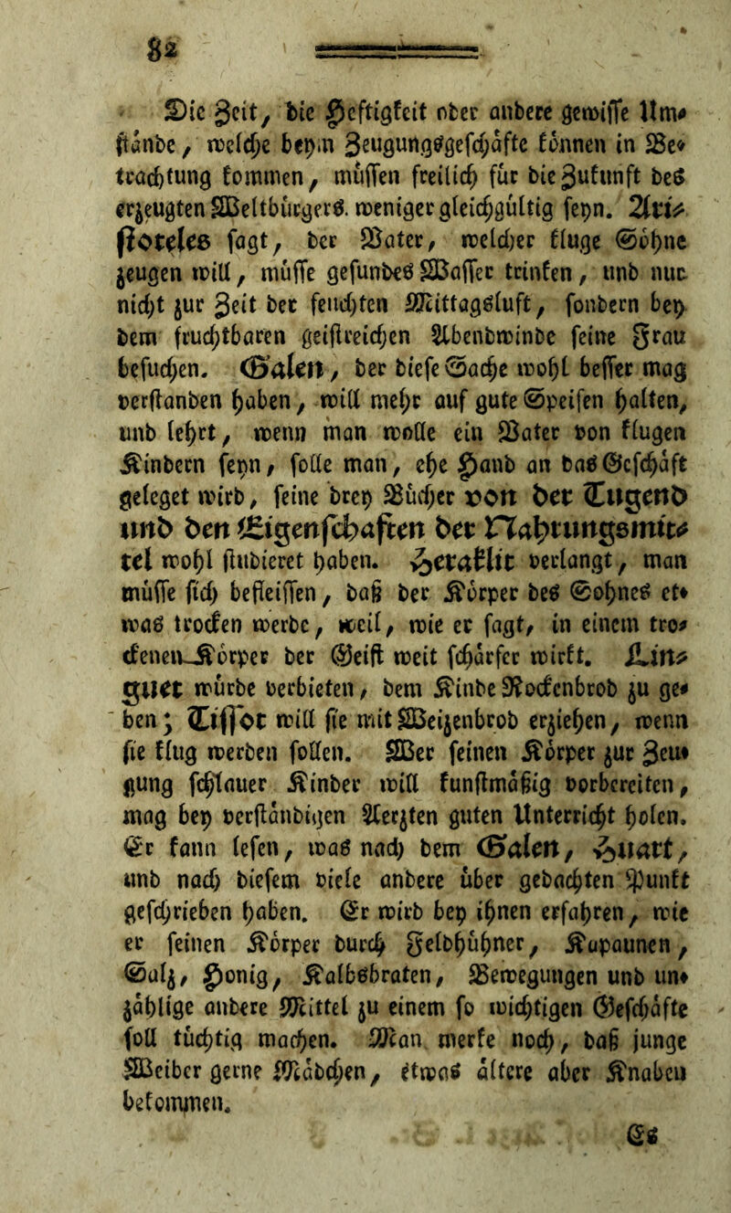 Sic geit, bie £)cftigfeit ober anbere gcmific Um# ftanbe, melche bepm Swgurtgtfgefchafte linnen in tcacfetung fommen, muffen freilich für biejjufunft beS erzeugten SBeltbucijecö. meniäecgleic^güittg fepn. 2fo> ßoteles faßt, bec SBater, meld;er fluge @bf)ne jeugen mitt, muffe gefunbeö SBaffec trinfen, unb mt nid;t $ur geit bec feuchten SJattagSluft, fonbecn bep bem fruchtbaren geiflceidjen Slbenbminbe feine grau befugen. (Sälen, bec tiefe 0ache mof)l beffec mag rerftanben haben, mitt mehr auf gute0peifen galten, unb lel>rt, menn man motte ein SBater ton Kugelt Äinbecn fepn, fotte man, ef)e £>anb an baöÖcfchaft geieget mirb, feine brep Sßüdjer von bet (Eugenh unb öenffiigenfehaften bet Vh^tungdmit^ tel mohl filtrieret haben. y^etMit bedangt, man muffe ftd) befletffen, tag tec Körper beö 0ohneö et* maö tcoclen merbe, meil, mie ec fagt/ in einem tro# tfeimuftorpec bec @eift meit fcharfec mirft. iUn* guet mürbe verbieten, bem Äinbe 3?odcnbcob $u ge# ben; Ctflot mitt fie mit Sßeijenbcob erjiehen, menn fte flug merben fotten. SBec feinen Äocpec $ur geu* jtung fc^tauer Äinbec mitt funflmäfiig torbereiten , mag bep terffanbtgen 2Cer$ten guten Unterricht holen, <£c fatm lefen, mag nad) bem (Sälen, unb nad) tiefem riefe anbere über gebuchten Spunft gefd;rieben hüben, @r mich bep ihnen erfahren, mie ec feinen Körper burch gelbhüfmer, Kapaunen, 0ul$, grnnig, Kalbsbraten, SBemegungen unb un* jahlige anbere Sttcittel $u einem fo michtigen @efd;afte fott tüchtig machen. -Dian meefe noch, ba§ junge SBctbcr gerne Habchen, dma* altere aber Knaben betominen. • & - 6*