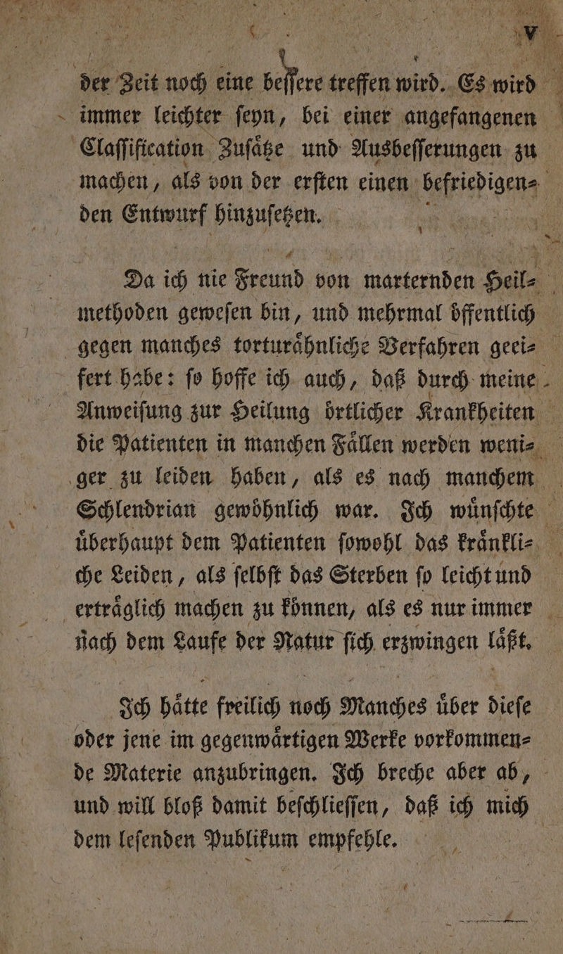 ur f ar “ „2 RT, at BEN 55 N 5 0 1 15 ' 5 8 7 9 Claſſiftcation Zuſaͤtze und Ausbeſſerungen zu machen, als bon der erſten einen em 1 den e hinzuſetzen. 1 1 Da ich nie Freund von marternden Hale | methoden geweſen bin, und mehrmal öffentlich 6 fert habe: ſo hoffe ich auch, daß durch meine 4 Anweiſung zur Heilung örtlicher Krankheiten 5 die Patienten in manchen Faͤllen werden weni⸗ Schlendrian gewöhnlich war. Ich wuͤnſchte uͤberhaupt dem Patienten ſowohl das kraͤnkli⸗ ; che Leiden, als ſelbſt das Sterben ſo leicht und nach dem Laufe der Natur ſich erzwingen laßt. 36 Hätte freilich His Manches über diefe de Materie anzubringen. Ich breche aber ab, und will bloß damit beſchlieſſen, daß ich mich dem leſenden e ehe 1 95