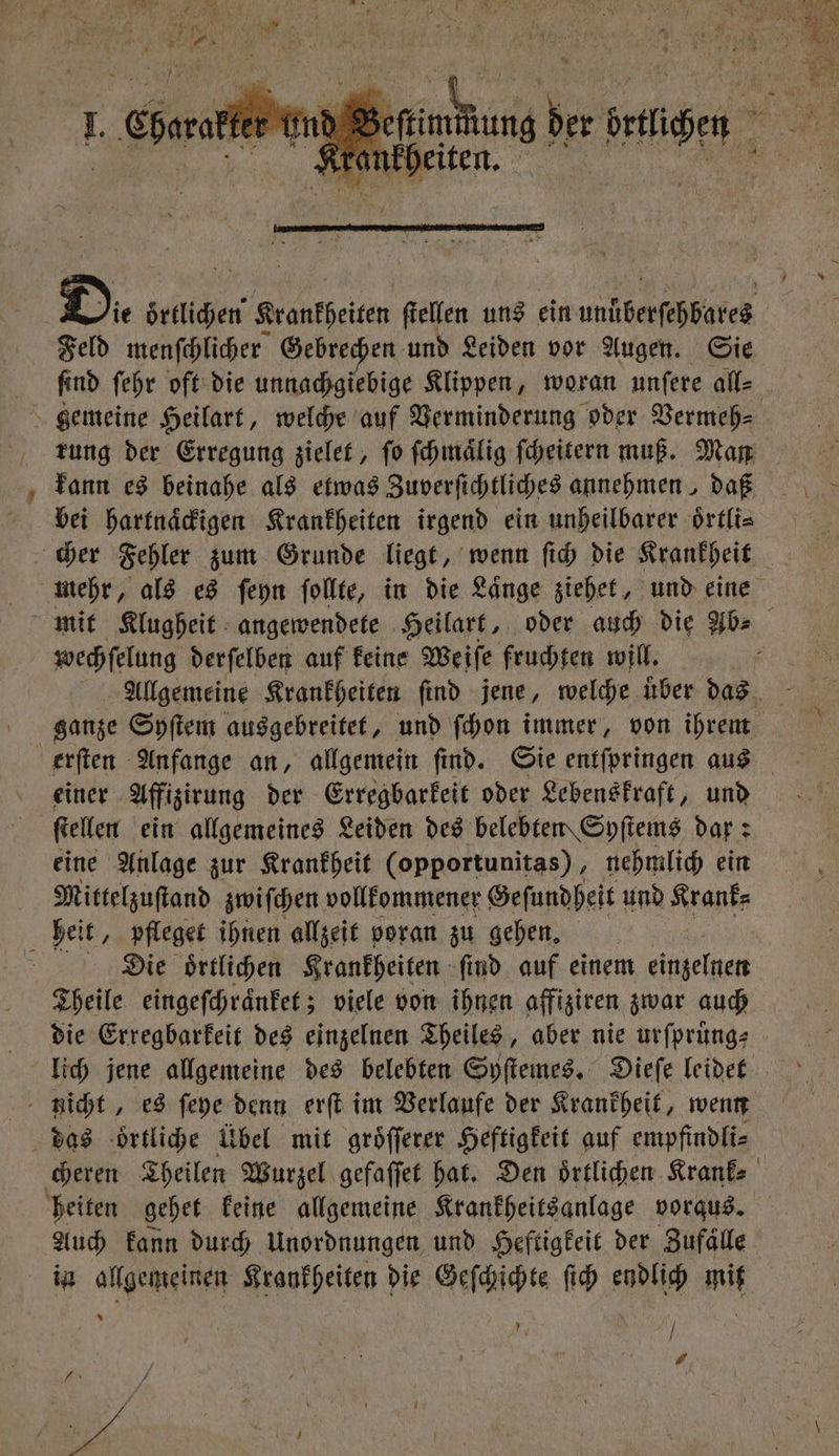 Feld menſchlicher Gebrechen und Leiden vor Augen. Sie find ſehr oft die unnachgiebige Klippen, woran unſere all⸗ rung der Erregung zielet, ſo ſchmaͤlig ſcheitern muß. Man kann es beinahe als etwas Zuverſichtliches annehmen , daß bei hartnaͤckigen Krankheiten irgend ein unheilbarer oͤrtli⸗ wechſelung derſelben auf keine Weiſe fruchten will. ganze Syſtem ausgebreitet, und ſchon immer, von ihrem einer Affizirung der Erregbarkeit oder Lebenskraft, und | ſtellen ein allgemeines Leiden des belebten Syſtems dar: eine Anlage zur Krankheit (opportunitas), nehmlich ein Mittelzuſtand zwiſchen vollkommener Geſundheit und Krank: bei t/ pfleget ihnen allzeit voran zu gehen. : Die oͤrtlichen Krankheiten ſind auf einem einzelnen Theile eingeſchraͤnket; viele von ihnen affiziren zwar auch die Erregbarkeit des einzelnen Theiles, aber nie urſprüng⸗ nicht, es ſeye denn erſt im Verlaufe der Krankheit, wenn das oͤrtliche Übel mit groͤſſerer Heftigkeit auf empfindli⸗ heiten gehet keine allgemeine Krankheitsanlage vorqus. Auch kann durch Unordnungen und Heftigkeit der Zufaͤlle in allgemeinen Krankheiten die Geſchichte ſich endlich mit / } # Pr