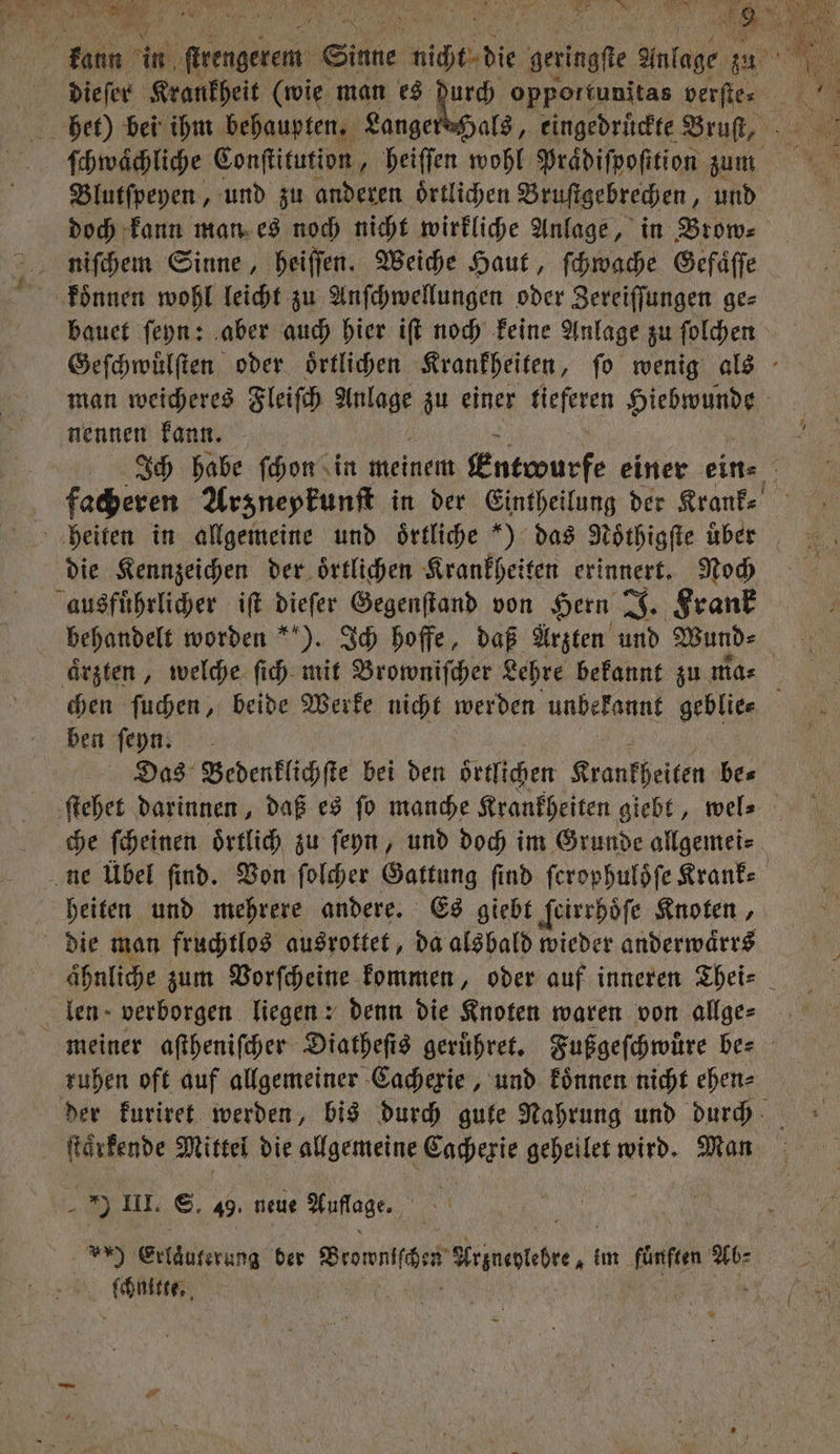 die ſer Krankheit (wie man es durch opportunitas verſte⸗ ſchwaͤchliche Conſtitution, heiſſen wohl Praͤdiſpoſttion zum Blutſpeyen, und zu anderen ortlichen Bruſtgebrechen, und doch kann man es noch nicht wirkliche Anlage, in Brow⸗ bauet ſeyn: aber auch hier iſt noch keine Anlage zu ſolchen Geſchwuͤlſten oder oͤrtlichen Krankheiten, ſo wenig als man weicheres Fleiſch Aach zu einer tieferen Hiebwunde nennen kann. Ich habe ſchon in meinem Entwurfe einer ein⸗ facheren Arzneykunſt in der Eintheilung der Krank⸗ heiten in allgemeine und oͤrtliche “) das Noͤthigſte uber die Kennzeichen der oͤrtlichen Krankheiten erinnert. Noch ausführlicher iſt dieſer Gegenſtand von Hern J. Krank behandelt worden ). Ich hoffe, daß Arzten und Wund⸗ aͤrzten, welche ſich mit Browniſcher Lehre bekannt zu mas chen ſuchen, beide Werke nicht werden unbekannt geblie⸗ ben ſeyn. Das Bedenklichſte bei den oͤrtlichen Krankheiten be⸗ ſtehet darinnen, daß es ſo manche Krankheiten giebt „ wel⸗ che ſcheinen oͤrtlich zu ſeyn, und doch im Grunde allgemei⸗ ne Übel find. Von ſolcher Gattung find ſcrophuloͤſe Kranke heiten und mehrere andere. Es giebt ſeirrhoͤſe Knoten, die man fruchtlos ausrottet, da alsbald wieder anderwaͤrrs ähnliche zum Vorſcheine kommen, oder auf inneren Thei⸗ len verborgen liegen: denn die Knoten waren von allge⸗ meiner aſtheniſcher Diatheſts geruͤhret. Fußgeſchwuͤre ber ruhen oft auf allgemeiner Cachexie, und koͤnnen nicht ehen⸗ der kuriret werden, bis durch gute Nahrung und durch ſtaͤrkende Mittel die allgemeine Cachexie geheilet wird. Man I. S. 49. neue Aufladen, U Erlzuferung der Beanie una. im fünfen Ab⸗ sach,