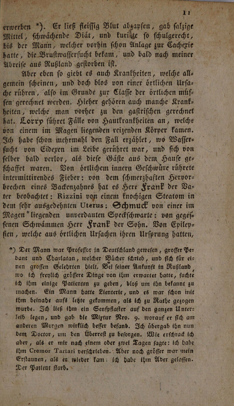 e, F e N 8 2 \ 2 * 5 Mr | 4 J h 1 a 4 * 1 2 1 * h N 4 n 1 echte 9. Ei ließ ſeiſig 177 c gab ſalzige Mittel, ſchwächende Diät, und Furikte fo ſchulgerecht, bis der Mann, welcher vorhin ſchon Anlage zur Cachexie hatte, die Bruſtwaſſerſucht bekam, und bald nach meiner Abreiſe aus Rußland geſtorben iſt. Aber eben ſo giebt es auch Krankheiten, e all⸗ gemein ſcheinen, und doch blos von einer oͤrtlichen Urſa⸗ che rühren‘, alſo im Grunde zur Claſſe der örtlichen müſ⸗ ſen gerechnet werden. Hieher gehoͤren auch manche Krank⸗ heiten, welche man vorher zu den gaſtriſchen gerechnet hat. Lorry führet Fälle von Hautkrankheiten an, welche 1 von einem im Magen liegenden reizenden Koͤrper kamen. Ich habe ſchon mehrmahl den Fall erzaͤhlet, wo Waſſer⸗ ſucht von Eidexen im Leibe gerühret war, und ſich von felber bald verlor, als dieſe Gaͤſte aus dem Hauſe ge⸗ ſchaffet waren. Von oͤrtlichem innern Geſchwüͤre ruͤhrete intermittirendes Fieber: von dem ſchmerzhaften Hervor⸗ brechen eines Backenzahnes hat es Herr Frank der Va⸗ ter beobachtet: Rizzini von einem knochigen Steatom in dem ſehr ausgedehnten Uterus: Schmuck von einer im Magen liegenden unverdauten Speckſchwarte: von gegeſ⸗ ſenen Schwaͤmmen Herr Frank der Sohn. Von Epilep⸗ ſien, welche aus oͤrtlichen Urſachen ihren Urfprung hatten, *) Der Mann war Profeſſor in Deutſchland geweſen, groffer pe⸗ dant und Ebarlatan, welcher Buͤcher ſchrteb, und ſich fuͤr ei⸗ nen groſſen Gelebrten blelt. Bel feiner Ankunft in Rußland, wo ich freylich gröͤſſere Dinge von ibm erwartet batte, ſuchte ich ihm einige Patienten zu geben, bloß um ihn bekannt zu machen. Ein Mann batte Lienterte, und es war ſchon mit ibm beinabe aufs letzte gekommen, als ich zu Rathe gezogen wurde. Ich ließ ibm ein Senfpflaſter auf den ganzen Inter: leib legen, und gab die Mixtur Nro. 9. worauf er ſich am dem Doctor, um den Überreſt zu beſorgen. Wle erſchrack ich aber, als er mir nach einem oder gwet Tagen ſagte: ich babe ihm Cremor Tartari verfrieben. Aber noch gröffer war mein Erſtaunen, als er wleber kam ich babe ihm Ader gelaſſen. Her Pailent ſtarb. N e 5