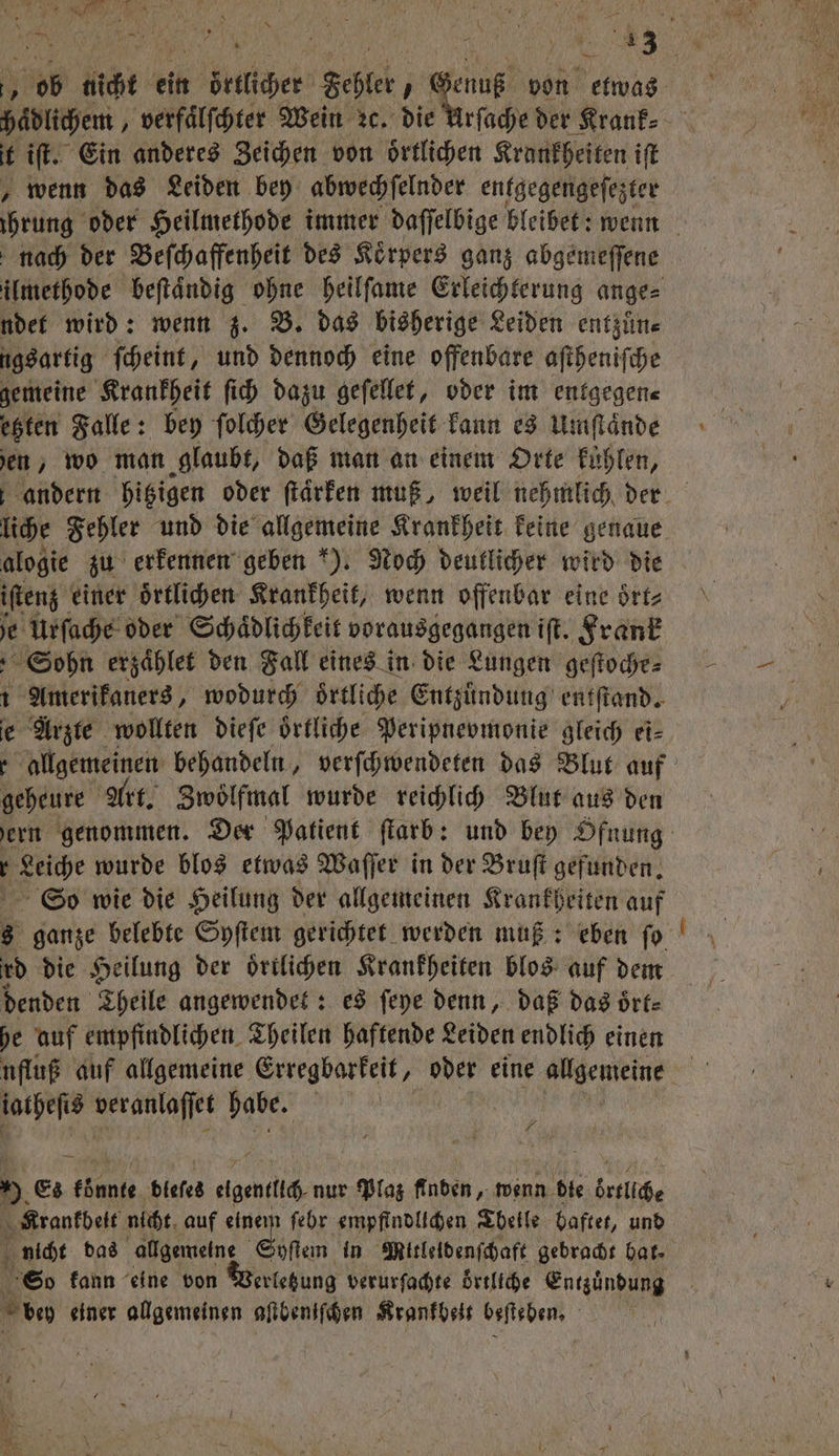 N 1 ob nicht ein i örllchet Fehler, 0 von etwas haͤdlichem, verfaͤlſchter Wein ꝛc. die Urſache der Krank⸗ t iſt. Ein anderes Zeichen von oͤrtlichen Krankheiten iſt „wenn das Leiden bey abwechſelnder entgegengeſezter nach der Beſchaffenheit des Koͤrpers ganz abgemeſſene ndet wird: wenn z. B. das bisherige Leiden entzuͤn⸗ ugsartig ſcheint, und dennoch eine offenbare aſtheniſche gemeine Krankheit ſich dazu geſellet, oder im entgegen⸗ etzten Falle: bey ſolcher Gelegenheit kann es Umſtaͤnde ben, wo man glaubt, daß man an einem Orte kuͤhlen, liche Fehler und die allgemeine Krankheit keine genaue alogie zu erkennen geben ). Noch deutlicher wird die iſtenz einer oͤrtlichen Krankheit, wenn offenbar eine oͤrt⸗ 1 Urſache oder Schaͤdlichkeit vorausgegangen iſt. Frank Sohn erzaͤhlet den Fall eines in die Lungen geſtochr⸗ 1 Amerikaners, wodurch örtliche Entzuͤndung entſtand. e Arzte wollten dieſe oͤrtliche Peripnevmonie gleich ei⸗ geheure Art. Zwölfmal wurde reichlich Blut aus den r Leiche wurde blos etwas Waſſer in der Bruſt gefunden. 8 ganze belebte Syſtem gerichtet werden muß: eben fo rd die Heilung der ortlichen Krankheiten blos auf dem denden Theile angewendet: es ſeye denn, daß das oͤrt⸗ he auf empfindlichen Theilen haftende Leiden endlich einen ufluß auf allgemeine Erregbarkeit, oder eine allgemeine iatheſis veranlaſſet habe. | 9 Es 17 dieses clic nur Plaz Anden, wenn die örtliche Krankbeit nicht auf 8 ſehr empfindlichen Tbeile baftet, und nicht das allgemeine yſtem in Mitleldenſchaft gebracht hat. So kann eine von erletung verurſachte örtliche Entzuͤndung d einer allgemeinen aſtbeniſchen Krankheit beſteben. | —-