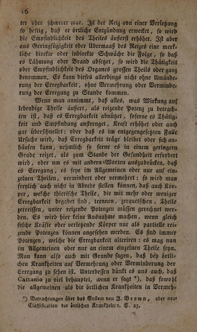 16 RR u ker oder ſchwerer Wü Iſt der Reiz von einer with fo heftig, daß er oͤrtliche Entzuͤndung erwecket, fo wird die Empfindlichkeit des Theiles aͤußerſt erhoͤhet. Iſt aber aus Geringfuͤgigkeit oder Übermaaß des Reizes eine merk⸗ liche direkte oder indirekte Schwache die Folge, ſo daß es Lähmung oder Brand abſetzet, ſo wird die Thaͤtigkeit oder Empfindlichkeit des Organes groſſen Theils oder ganz benommen. Es kann dieſes allerdings nicht ohne Umaͤnde⸗ rung der Erregbarkeit, ohne Vermehrung oder Verminde⸗ rung der Erregung zu Stande kommen. Wenn man annimmt, daß alles, was Wirkung auf . lebendige Theile aͤußert, als reizende Potenz zu betrach⸗ 1 keit und Empfindung anſtrenget, Kraft erhoͤhet oder auch gar uͤberſchnellet: oder daß es im entgegengeſetzten Falle Urſache wird, daß Erregbarkeit traͤge bleibet oder ſich an⸗ haͤufen kann, nehmlich ſo ferne es in einem geringern Grade reizet, als zum Stande der Geſundheit erfordert wird, oder um es mit andern Worten auszudrucken, daß es Erregung, es ſeye im Allgemeinen oder nur auf ein⸗ zelnen Theilen, vermindert oder vermehret: ſo wird man freylich auch nicht in Abrede ſtellen koͤnnen, daß auch Koͤr⸗ per, welche thieriſche Theile, die mit mehr oder weniger zerreiſſen, unter reizende Potenzen muͤſſen gerechnet wer⸗ den. Es wird hier keine Ausnahme machen, wenn gleich ſolche Kraͤfte oder verletzende Koͤrper nur als partielle rei⸗ zende Potenzen konnen angeſehen werden. Es find immer 5 Potenzen, welche die Erregbarkeit alteriren: es mag nun _ im Allgemeinen oder nur an einem einzelnen Theile ſeyn. Man kann alſo auch mit Grunde ſagen, daß bey oͤrtli⸗ chen Krankheiten auf Vermehrung oder Verminderung der Erregung zu fehen iſt. Unterdeſſen duͤnkt es uns auch, daß Cattanio zu viel behauptet, wenn er ſagt *), daß ſowohl die allgemeinen als die oͤrtlichen Krankheiten in Vermeh⸗ ) Betrachtungen über das Syſtem von J. Brown, oder neue Claſſiſtcation der oͤrtlichen Krantbenen. er 23. |