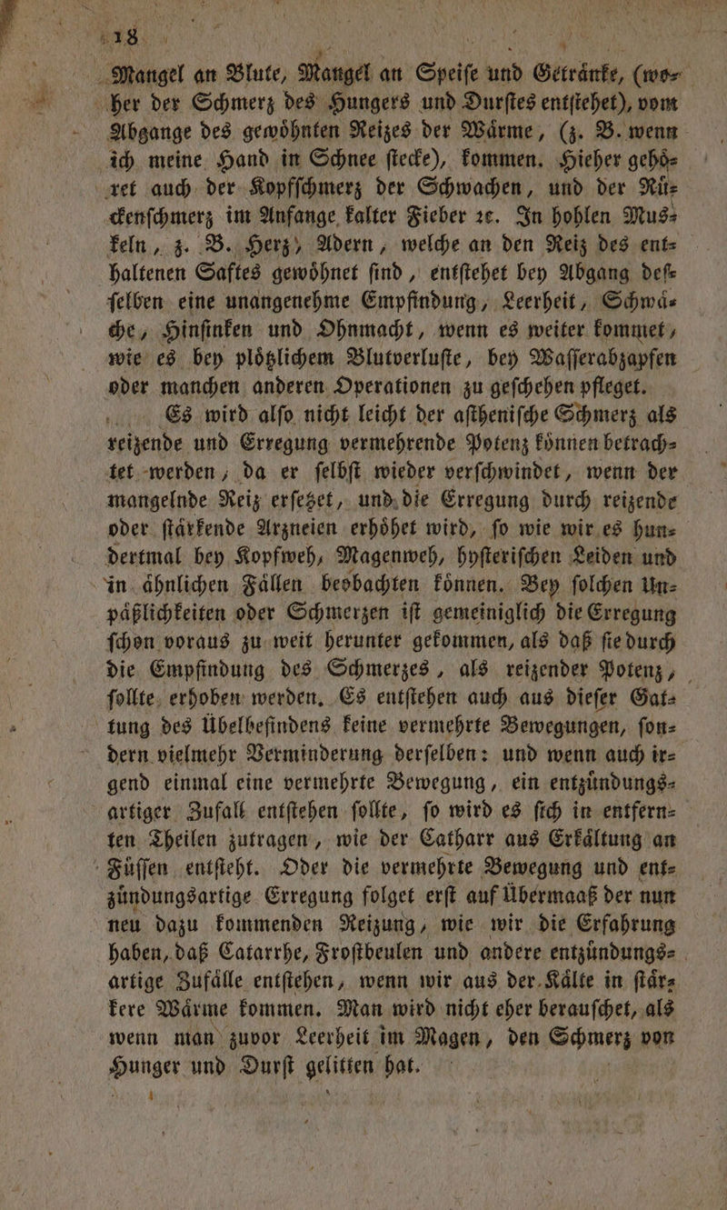 0 e an Blute, Mangel an a und d Getränke, (wo⸗ her der Schmerz des Hungers und Durſtes entſtehet), vom Abgange des gewoͤhnten Reizes der Wärme, (z. B. wenn ich meine Hand in Schnee ſtecke), kommen. Hieher geho⸗ ret auch der Kopfſchmerz der Schwachen, und der Ruͤ⸗ ckenſchmerz im Anfange kalter Fieber ze. In hohlen Mus⸗ keln, z. B. Herz, Adern, welche an den Reiz des ent⸗ haltenen Saftes gewoͤhnet ſind, entſtehet bey Abgang deſ⸗ ſelben eine unangenehme Empfindung, Leerheit, Schwä« che, Hinſinken und Ohnmacht, wenn es weiter kommet, wie es bey ploͤtzlichem Blutverluſte, bey Waſſerabzapfen oder manchen anderen Operationen zu geſchehen pfleget. Es wird alſo nicht leicht der aſtheniſche Schmerz als reizende und Erregung vermehrende Potenz koͤnnen betrach⸗ tet werden, da er ſelbſt wieder verſchwindet, wenn der mangelnde Reiz erſezet, und die Erregung durch reizende oder ſtaͤrkende Arzneien erhoͤhet wird, fo wie wir es hun⸗ dertmal bey Kopfweh, Magenweh, hyſteriſchen Leiden und in ähnlichen Faͤllen beobachten koͤnnen. Bey ſolchen Un⸗ päßlichkeiten oder Schmerzen iſt gemeiniglich die Erregung ſchon voraus zu weit herunter gekommen, als daß ſte durch die Empfindung des Schmerzes, als reizender Potenz, ſollte erhoben werden. Es entſtehen auch aus dieſer Gat⸗ tung des Übelbefindens keine vermehrte Bewegungen, ſon⸗ dern vielmehr Verminderung derſelben: und wenn auch ir⸗ gend einmal eine vermehrte Bewegung, ein entzuͤndungs⸗ artiger Zufall entſtehen ſollte, ſo wird es ſich in entfern⸗ ten Theilen zutragen, wie der Catharr aus Erkaͤltung an Fuͤſſen entſteht. Oder die vermehrte Bewegung und ent⸗ zuͤndungsartige Erregung folget erſt auf Übermaaß der nun neu dazu kommenden Reizung, wie wir die Erfahrung haben, daß Catarrhe, Froſtbeulen und andere entzündungs⸗ ; artige Zufaͤlle entſtehen, wenn wir aus der.Kälte in ſtaͤr⸗ kere Waͤrme kommen. Man wird nicht eher berauſchet, als wenn man zuvor Leerheit im Magen, den ae von Hanger und Durſt wi bat.