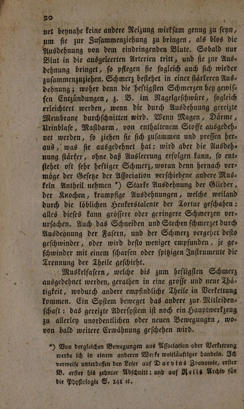 Ausdehnung von dem eindringenden Blute. Sobald nur Blut in die ausgeleerten Arterien tritt, und ſie zur Aus⸗ dehnung bringet, ſo pflegen ſie ſogleich auch ſich wieder zuſammenzuziehen. Schmerz beſtehet in einer ſtärkeren Aus: dehnung; woher denn die heftigſten Schmerzen bey gewiſ⸗ fen Entzündungen, z. B. im Nagelgeſchwuͤre, ſogleich erleichtert werden, wenn die durch Ausdehnung gereizte Membrane durchſchnitten wird. Wenn Magen, Daͤrme, Urinblaſe, Maſtdarm, von enthaltenem Stoffe ausgedeh⸗ aus, was ſie ausgedehnet hat: wird aber die Ausdeh⸗ nung ſtaͤrker, ohne daß Ausleerung erfolgen kann, ſo ent⸗ ſtehet oft ſehr heftiger Schmerz, woran denn hernach ver⸗ moͤge der Geſetze der Aſſociation verſchiedene andere Mus⸗ keln Antheil nehmen “) Starke Ausdehnung der Glieder, der Knochen, krampfige Ausdehnungen, welche weiland durch die loͤblichen Henkerstalente der Tortur geſchahen: alles dieſes kann groͤſſere oder geringere Schmerzen ver⸗ urſachen. Auch das Schneiden und Stechen ſchmerzet durch Ausdehnung der Faſern, und der Schmerz vergehet deſto geſchwinder, oder wird deſto weniger empfunden, je ge⸗ ſchwinder mit einem ſcharfen oder ſpitzigen e 2% Trennung der Theile geſchieht. Muskelfaſern, welche bis zum heftigen Schmerz | ausgedehnet werden, gerathen in eine groſſe und neue Thaͤ⸗ tigkeit, wodurch andere empfindliche Theile in Verkettung kommen. Ein Syſtem beweget das andere zur Mitleiden⸗ ſchaft: das gereizte Aderſyſtem iſt noch ein Hauptwerkzeug zu allerley unordentlichen oder neuen Bewegungen, wo⸗ von bald weitere Erwaͤhnung Nene wird. 5 Von dergleichen Bewegungen aus Aſſoclatlon oder Letten werde ich in einem anderen Werke weitlaͤuftiger handeln. Ich verwelſe unterdeſſen den Leſer auf Darvins Zoonomie, erſter B. erſter bis zehnter Abſchnitt: und auf Rells Archiv fuͤr die Pbyſtologte S. 141 1c.