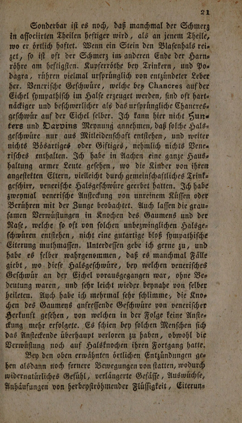 UN . | 90105 a Sonderbar in es Koch daß manchmal der Schmerz in aſſoclirten Theilen heftiger wird, als an jenem Theile, wo er. oͤrtlich haftet. Wenn ein Stein den Blaſenhals rei⸗ zet, ſo iſt oft der Schmerz im anderen Ende der Harn⸗ roͤhre am heftigſten. Kupferroͤthe bey Trinkern, und Po⸗ dagra, rühren vielmal urſpruͤnglich von entzuͤndeter Leber her. Veneriſche Geſchwuͤre, welche bes Chancres auf der Eichel ſympathiſch im Halſe erzeuget werden, ſind oft hart⸗ naͤckiger und beſchwerlicher als das urfprüngliche Chaneres⸗ geſchwuͤr auf der Eichel ſelber. Ich kann hier nicht Hun⸗ ters und Darvins Meynung annehmen, daß ſolche Hals⸗ geſchwuͤre nur aus Mitleidenſchaft entſtehen, und weiter nichts Boͤsartiges oder Giftiges, nehmlich nichts Vene⸗ riſches enthalten. Ich habe in Aachen eine ganze Haus⸗ haltung armer Leute geſehen, wo die Kinder von ihren angeſtekten Eltern, vielleicht durch gemeinſchaftliches Trink⸗ geſchirr, veneriſche Halsgeſchwuͤre geerbet hatten. Ich habe zweymal veneriſche Anſteckung von unreinem Küffen oder Beruͤhren mit der Zunge beobachtet. Auch laſſen die grau⸗ ſamen Verwuͤſtungen in Knochen des Gaumens und der Naſe, welche ſo oft von ſolchen unbezwinglichen Halsge⸗ ſchwuͤren entſtehen, nicht eine gutartige bloß ſympathiſche Eiterung muthmaſſen. Unterdeſſen gebe ich gerne zu, und habe es ſelber wahrgenommen, daß es manchmal Faͤlle giebt, wo dieſe Halsgeſchwuͤre, bey welchen veneriſches Geſchwuͤr an der Eichel vorausgegangen war, ohne Bee deutung waren, und ſehr leicht wieder beynahe von ſelber | heileten. Auch habe ich mehrmal ſehr ſchlimme, die Kno⸗ chen des Gaumens anfreſſende Geſchwuͤre von veneriſcher Herkunft geſehen, von welchen in der Folge keine Anſte⸗ ckung mehr erfolgete. Es ſchien bey ſolchen Menſchen ſich das Anſteckende überhaupt verloren zu haben, obwohl die Verwuͤſtung noch auf Halsknochen ihren Fortgang hatte. | Bey den oben erwähnten oͤrtlichen Entzündungen ges hen alsdann noch fernere Bewegungen von ſtatten, wodurc widernatüͤrliches Gefühl, verlängerte Gefaͤſſe, Auswuͤchſe, Anhäufungen von herbeyſtroͤhmender Flüſſigkeit, Eiterun⸗ f